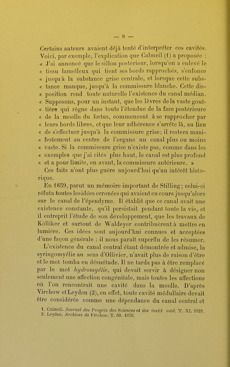 Certains auteurs avaient déjà tenté d'interpréter ces cavités. Voici, par exemple, l'explication que Calmeil (1) a proposée : « J'ai annoncé que le sillon postérieur, lorsqu'on a enlevé le « tissu lamelleux qui tient ses ])ords rapprochés, s'enfonce « jusqu'à la substance grise centrale, et lorsque celte subs- « tance manque, jusqu'à la commissure blanche. Cette dis- « position rend toute naturelle l'existence du canal médian. « Supposons, pour un instant, que les lèvres de la vaste gout- « tière qui règne dans toute l'étendue de la face postérieure « de la moelle du fœtus, commencent à se rapprocher par « leurs bords libres, et que leur adhérence s'arrête là, au lieu « de s'effectuer jusqu'à la commissure grise; il restera mani- « festement au centre de l'organe un canal plus ou moins « vaste. Si la commissure grise n'existe pas, comme dans les « exemples que j'ai cités plus haut, le canal est plus profond « et a pour limite, en avant, la commissure antérieure. » Ces faits n'ont plus guère aujourd'hui qu'un intérêt histo- rique. En 1859, parut un mémoire important de Stilling; celui-ci réfuta toutes les idées erronées qui avaient eu cours jusqu'alors sur le canal de Tépendyme. Il établit que ce canal avait une existence constante, qu'il persistait pendant toute la vie^ et il entreprit l'étude de son développement, que les travaux de Kôlliker et surtout de Waldeyer contribuèrent à mettre en lumière. Ces idées sont aujourd'hui connues et acceptées d'une façon générale : il nous paraît superflu de les résumer. L'existence du canal central étant démontrée et admise, la syriugomyélie au sens d'OUivier, n'avait plus de raison d'être et le mol tomba en désuétude. Il ne tarda pas à être remplacé par le mot hydromijélie, qui devait servir à désigner non seulement une affection congénitale, mais toutes les affections où l'on rencontrait une cavité dans la moelle. D'après Virchow etLeyden (2), en effet, toute cavité médullaire devait être considérée comme une dépendance du canal central et 1. Calmeil. Journal des Progrès des Sciences et des instit méd. T. XI. dS28.