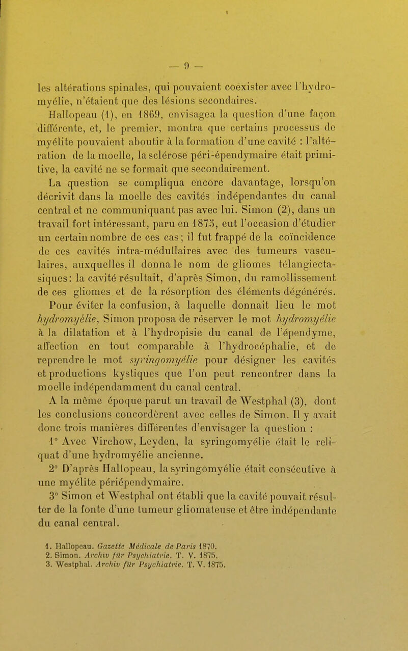 les caltérations spinales, qui pouvaient coexister avec l'iiydro- myclic, n'étaient que des lésions secondaires. Hallopeau (1), en 1809, envisagea la question d'une façon différente, et, le premier, montra que certains processus de myélite pouvaient aboutir à la formation d'une cavité : l'alté- ration de la moelle, la sclérose pcri-épendymaire était primi- tive, la cavité ne se formait que secondairement. La question se compliqua encore davantage, lorsqu'on décrivit dans la moelle des cavités indépendantes du canal central et ne communiquant pas avec lui. Simon (2), dans un travail fort intéressant, paru en 187S, eut l'occasion d'étudier un certain nombre de ces cas; il fut frappé de la coïncidence de ces cavités intra-méduUaires avec des tumeurs vascu- laires, auxquelles il donna le nom de glionies télangiecta- siques: la cavité résultait, d'après Simon, du ramollissement de ces gliomes et de la résorption des éléments dégénérés. Pour éviter la confusion, à laquelle donnait lieu le mot hydromyèliej Simon proposa de réserver le mot hydromyélie à la dilatation et à l'hydropisie du canal de Tépendyme, affection en tout comparable à l'hydrocéphalie, et de reprendre le mot syyingomyélie pour désigner les cavités et productions kystiques que l'on peut rencontrer dans la moelle indépendamment du canal central. A la môme époque parut un travail de Westphal (3), dont les conclusions concordèrent avec celles de Simon. Il y avait donc trois manières différentes d'envisager la question : 1° Avec Virchow, Leyden, la syringomyélie était le reli- quat d'une hydromyélie ancienne. 2° D'après Hallopeau, la syringomyélie était consécutive h, une myélite périôpendymaire. 3 Simon et Westphal ont établi que la cavité pouvait résul- ter de la fonte d'une tumeur gliomaleuse et être indépendante du canal central. \. Hallopeau. Gazette Médicale de Paris 1870. 2. Simon. Archiv /lir Psychiatrie. T. V. i875. 3. Westphal. Archiv fUr Psychiatrie. T. V. i875.