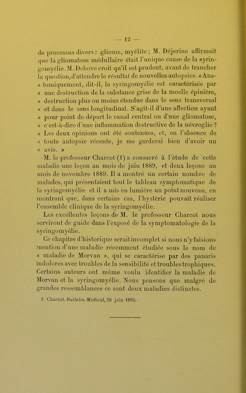 de processus divers r gliome, myélite ; M. Déjeriae affirmait que la giiomatose médullaire était l'unique cause de la syrin- gomyélie.M.Dcbove croit qu'il est prudent, avant de trancher la question,d'aLtendre le résultat de nouvelles autopsies. « Ana- « tomiquement, dit-il, la syringomyélie est caractérisée par « une destruction de la substance grise de la moelle épinière, « destruction plus ou moins étendue dans le sens transversal « et dans le sens longitudinal. S'agit-il d'une affection ayant « pour point de départ le canal central ou d'une giiomatose, « c'est-à-dire d'une inflammation destructive de la névroglie ? « Les deux opinions ont été soutenues, et, en l'absence de « toute autopsie récente, je me garderai bien d'avoir un « avis. » M. le professeur Charcot (1) a consacré à l'étude de cette maladie une leçon au mois de juin 1889, et deux leçons au mois de novembre 1889. Il a montré un certain nombre de malades, qui présentaient tout le tableau symptomatique de la syringomyélie et il a mis en lumière un point nouveau, en montrant que, dans certains cas, l'hystérie pouvait réaliser l'ensemble clinique de la syringomyélie. Les excellentes leçons de M. le professeur Charcot nous serviront de guide dans l'exposé de la symptomatologie de la syringomyélie. Ce chapitre d'historique serait incomplet si nous n'y faisions mention d'une maladie récemment étudiée sous le nom de « maladie de Morvan », qui se caractérise par des panaris indolores avec troubles de la sensibilité et troubles tropliiques. Certains auteurs ont même voulu identifier la maladie de Morvan et la syringomyélie. Nous pensons que malgré de grandes ressemblances ce sont deux maladies distinctes. 1. Ghavcoi. Bullelin Médical,28 juia 1889.