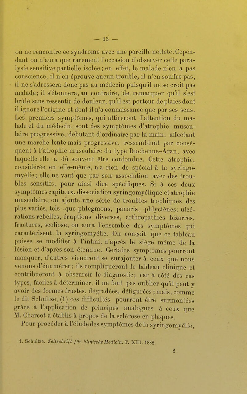 ou ne rencontre ce syndrome avec une pareille netteté. Cepen- dant on n'aura que rarement l'occasion d'observer cette para- lysie sensitive partielle isolée ; en effet, le malade n'en a pas conscience, il n'en éprouve aucun trouble^ il n'en souffre pas, il ne s'adressera donc pas au médecin puisqu'il ne se croit pas malade; il s'étonnera,au contraire, de remarquer qu'il s'est brûlé sans ressentir de douleur, qu'il est porteur de plaies dont il ignore l'origine et dont il n'a connaissance que par ses sens. Les . premiers symptômes, qui attireront l'attention du ma- lade et du médecin, sont des symptômes d'atrophie muscu- laire progressive, débutant d'ordinaire par la main, affectant une marche lente mais progressive, ressemblant par consé- quent à Tatrophie musculaire du type Duchenne-Aran, avec laquelle elle a dû souvent être confondue. Cette atrophie, considérée en elle-même, n'a rien de spécial à la syringo- myélie; elle ne vaut que par son association avec des trou- bles sensitifs, pour ainsi dire spécifiques. Si à ces deux symptômes capitaux, dissociation syringomyélique et atrophie musculaire, on ajoute une série de troubles trophiques des plus variés, tels que phlegmons, panaris, phlyctènes; ulcé- rations rebelles, éruptions diverses, arthropathies bizarres, fractures, scoliose, on aura l'ensemble des symptômes qui caractérisent la syringomyélie. On conçoit que ce tableau puisse se modifier à l'infini, d'après le siège même de la lésion et d'après son étendue. Certains symptômes pourront manquer, d'autres viendront se surajouter à ceux que nous venons d'énumérer; ils compliqueront le tableau clinique et contribueront à obscurcir le diagnostic; car à côté des cas types^ faciles à déterminer, il ne faut pas oublier qu'il peut y avoir des formes frustes, dégradées, défigurées ; mais, comme le dit Schultze, (1) ces difficultés pourront être surmontées grâce à l'application de principes analogues à ceux que M. Charcot a établis à propos de la sclérose en plaques. Pour procéder à l'étude des symptômes de la syringomyélie, 1. Schullze. Zeilschrîfl fûr klinischeMedicin. T. XIII. 1888. 2