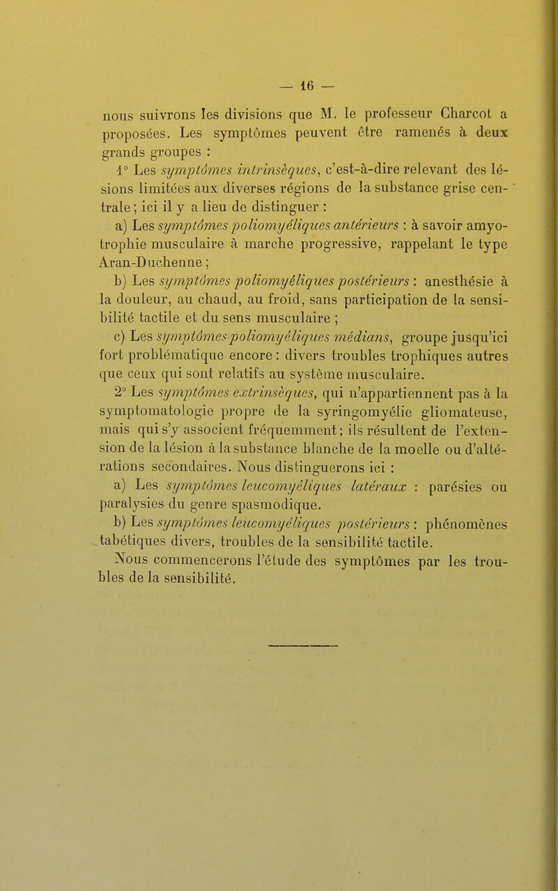 nous suivrons les divisions que M. le professeur Charcot a proposées. Les symptômes peuvent être ramenés à deux grands groupes : 1° Les sijinptômes intrinsèques^ c'est-à-dire relevant des lé- sions limitées aux diverses régions de la substance grise cen- trale ; ici il y a lieu de distinguer : a) Les symptômes poliormjéliqiies antérieurs : à savoir amyo- trophie musculaire à marche progressive, rappelant le type Aran-Duchenne ; b) Les symptômes poliomyéliques postérieurs : anesthésie à la douleur, au chaud, au froid, sans participation de la sensi- bilité tactile et du sens musculaire ; c) Les symptômes poliomyéliques médians^ groupe jusqu'ici fort problématique encore : divers troubles trophiques autres que ceux qui sont relatifs au système musculaire. 2° Les symptômes extrinsèques, qui n'appartiennent pas à la symptomatologie propre de la syringomyélie gliomateuse, mais qui s'y associent fréquemment ; ils résultent de l'exten- sion de la lésion à la substance blanche de la moelle ou d'alté- rations secondaires. Nous distinguerons ici : a) Les symptômes leucomyéliques latéraux : parésies ou paralysies du genre spasmodique. b) Les symptômes leucomyéliques postérieurs : phénomènes tabétiques divers, troubles de la sensibilité tactile. Nous commencerons l'étude des symptômes par les trou- bles de la sensibilité.