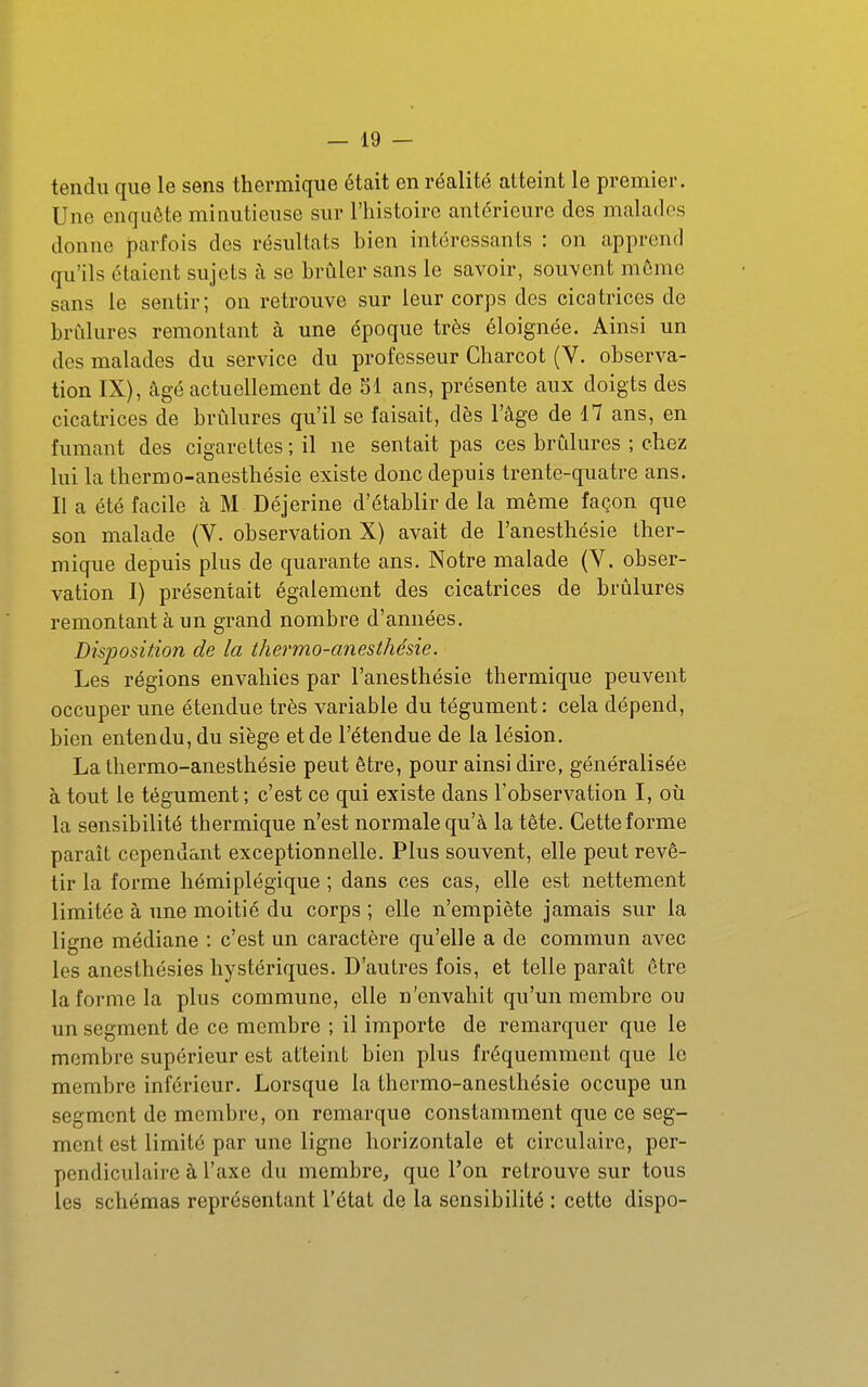 tendu que le sens thermique était en réalité atteint le premier. Une enquête minutieuse sur l'histoire antérieure des malades donne parfois des résultats bien intéressants : on apprend qu'ils étaient sujets k se brûler sans le savoir, souvent môme sans le sentir; on retrouve sur leur corps des cicatrices de brûlures remontant à une époque très éloignée. Ainsi un des malades du service du professeur Charcot (V. observa- tion IX), âgé actuellement de SI ans, présente aux doigts des cicatrices de brûlures qu'il se faisait, dès l'âge de 17 ans, en fumant des cigarettes ; il ne sentait pas ces brûlures ; chez lui la thermo-anesthésie existe donc depuis trente-quatre ans. Il a été facile à M Déjerine d'établir de la même façon que son malade (V. observation X) avait de l'anesthésie ther- mique depuis plus de quarante ans. Notre malade (Y. obser- vation I) présentait également des cicatrices de brûlures remontant à un grand nombre d'années. Disposition de la thermo-anesthésie. Les régions envahies par l'anesthésie thermique peuvent occuper une étendue très variable du tégument: cela dépend, bien entendu, du siège et de l'étendue de la lésion. La thermo-anesthésie peut être, pour ainsi dire, généralisée à tout le tégument; c'est ce qui existe dans l'observation I, où la sensibilité thermique n'est normale qu'à la tête. Cette forme paraît cependant exceptionnelle. Plus souvent, elle peut revê- tir la forme hémiplégique ; dans ces cas, elle est nettement limitée à une moitié du corps ; elle n'empiète jamais sur la ligne médiane : c'est un caractère qu'elle a de commun avec les anesthésies hystériques. D'autres fois, et telle paraît être la forme la plus commune, elle n'envahit qu'un membre ou un segment de ce membre ; il importe de remarquer que le membre supérieur est atteint bien plus fréquemment que le membre inférieur. Lorsque la thermo-anesthésie occupe un segment de membre, on remarque constamment que ce seg- ment est limité par une ligne horizontale et circulaire, per- pendiculaire à l'axe du membre, que l'on retrouve sur tous les schémas représentant l'état de la sensibilité : cette dispo-