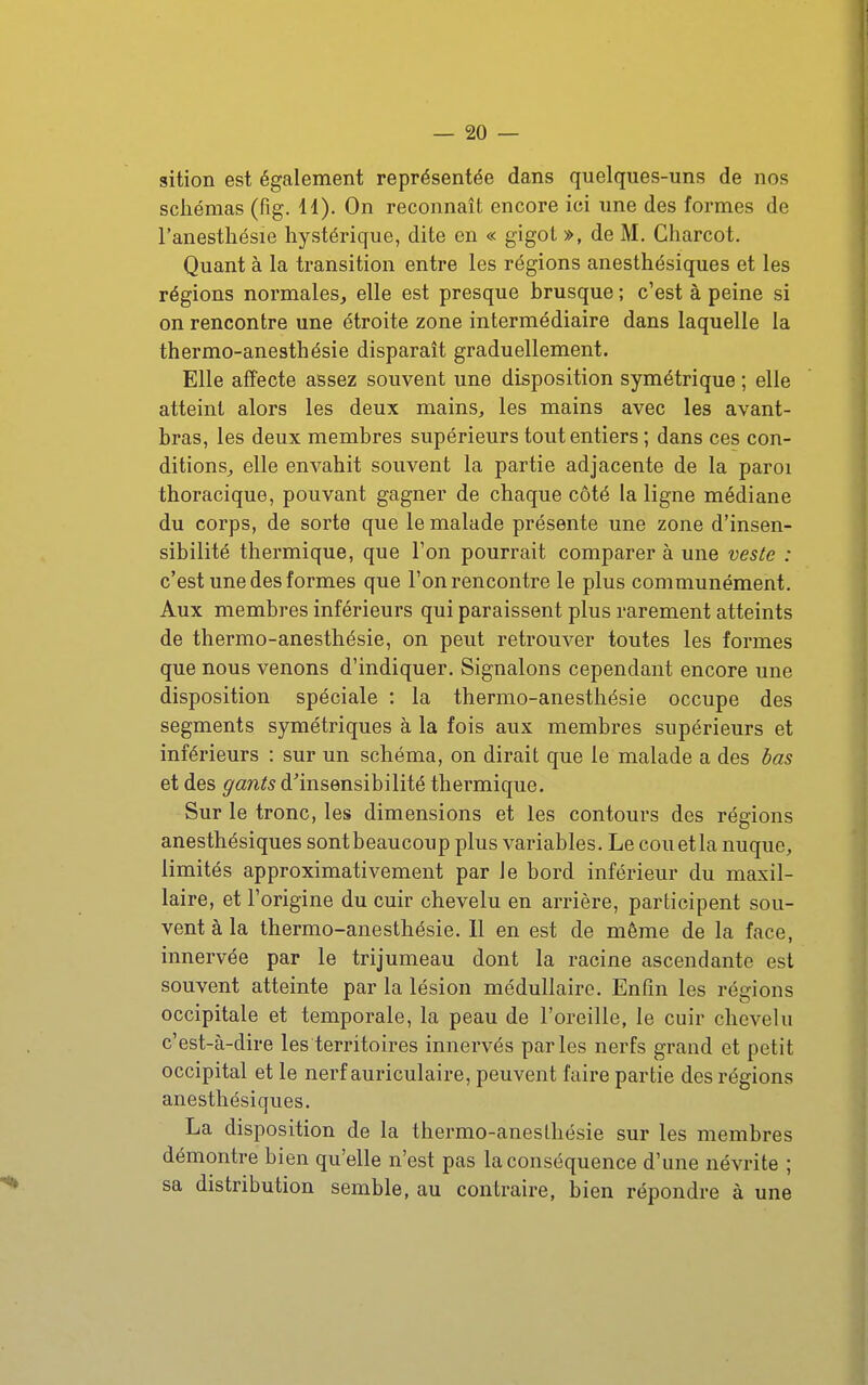 sition est également représentée dans quelques-uns de nos schémas (fig. 11). On reconnaît encore ici une des formes de l'anesthésie hystérique, dite en « gigot », de M. Charcot. Quant à la transition entre les régions anesthésiques et les régions normales, elle est presque brusque ; c'est à peine si on rencontre une étroite zone intermédiaire dans laquelle la thermo-anesthésie disparaît graduellement. Elle affecte assez souvent une disposition symétrique ; elle atteint alors les deux mains, les mains avec les avant- bras, les deux membres supérieurs tout entiers ; dans ces con- ditions, elle envahit souvent la partie adjacente de la paroi thoracique, pouvant gagner de chaque côté la ligne médiane du corps, de sorte que le malade présente une zone d'insen- sibilité thermique, que l'on pourrait comparer à une veste : c'est une des formes que l'on rencontre le plus communément. Aux membres inférieurs qui paraissent plus rarement atteints de thermo-anesthésie, on peut retrouver toutes les formes que nous venons d'indiquer. Signalons cependant encore une disposition spéciale : la thermo-anesthésie occupe des segments symétriques à la fois aux membres supérieurs et inférieurs : sur un schéma, on dirait que le malade a des bas et des gants d^insensibilité thermique. Sur le tronc, les dimensions et les contours des régions anesthésiques sontbeaucoup plus variables. Le couetla nuque, limités approximativement par le bord inféz-ieur du maxil- laire, et l'origine du cuir chevelu en arrière, participent sou- vent à la thermo-anesthésie. 11 en est de même de la face, innervée par le trijumeau dont la racine ascendante est souvent atteinte par la lésion médullaire. Enfin les régions occipitale et temporale, la peau de l'oreille, le cuir chevelu c'est-à-dire les territoires innervés parles nerfs grand et petit occipital et le nerf auriculaire, peuvent faire partie des régions anesthésiques. La disposition de la thermo-anesthésie sur les membres démontre bien qu'elle n'est pas la conséquence d'une névrite ; sa distribution semble, au contraire, bien répondre à une