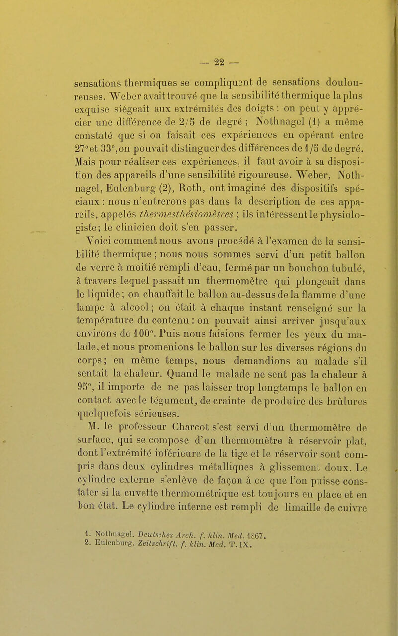 sensations thermiques se compliquent de sensations doulou- reuses. Weber avait trouvé que la sensibilité thermique la plus exquise siégeait aux extrémités des doigts : on peut y appré- cier une différence de 2/5 de degré ; Nothnagel (1) a môme constaté que si on faisait ces expériences en opérant entre 27''et 33°,on pouvait distinguerdes différences de 1/3 dedegré. Mais pour réaliser ces expériences, il faut avoir à sa disposi- tion des appareils d'une sensibilité rigoureuse. Weber, Noth- nagel, Eulenburg (2), Roth, ont imaginé des dispositifs spé- ciaux : nous n'entrerons pas dans la description de ces appa- reils, appelés thermesthésiomètres ; ils intéressent le physiolo- giste; le clinicien doit s'en passer. Voici comment nous avons procédé à l'examen de la sensi- bilité thermique ; nous nous sommes servi d'un petit ballon de verre à moitié rempli d'eau, fermé par un bouchon tubulé, à travers lequel passait un thermomètre qui plongeait dans le liquide ; on chauffait le ballon au-dessus de la flamme d'une lampe à alcool; on était à chaque instant renseigné sur la température du contenu : on pouvait ainsi arriver jusqu'aux environs de 100°. Puis nous faisions fermer les yeux du ma- lade, et nous promenions le ballon sur les diverses régions du corps; en même temps, nous demandions au malade s'il sentait la chaleur. Quand le malade ne sent pas la chaleur à 9S°, il importe de ne pas laisser trop longtemps le ballon en contact avec le tégument, de crainte de produire des brûlures quelquefois sérieuses. M. le professeur Charcot s'est servi d'un thermomètre de surface, qui se compose d'un thermomètre à réservoir plat, dont l'extrémité inférieure de la tige et le réservoir sont com- pris dans deux cylindres métalliques à glissement doux. Le cylindre externe s'enlève de façon à ce que l'on puisse cons- tater si la cuvette thermométrique est toujours en place et en bon état. Le cylindre interne est rempli de limaille de cuivre 1. Nollmagel. Deulsches Arch. f. Idin. Med. iSGl. 2. Eulcnburfï. ZeUschrift. f. klin. Med. T. IX.