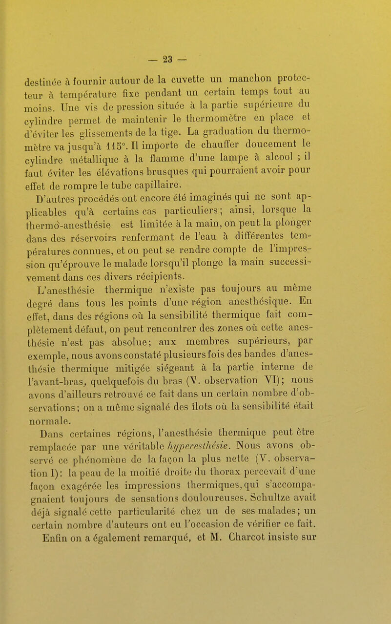 destinée à fournir autour de la cuvette un manchon protec- teur à température fixe pendant un certain temps tout au moins. Une vis de pression située à la partie supérieure du cylindre permet de maintenir le thermomètre en place et d'éviter les glissements de la tige. La graduation du thermo- mètre va jusqu'à H 5M1 importe de chauiTer doucement le cylindre métallique à la flamme d'une lampe cà alcool ; il faut éviter les élévations brusques qui pourraient avoir pour effet de rompre le tube capillaire. D'autres procédés ont encore été imaginés qui ne sont ap- plicables qu'à certains cas particuliers ; ainsi, lorsque la thermd-anesthésie est limitée à la main, on peut la plonger dans des réservoirs renfermant de l'eau à différentes tem- pératures connues, et on peut se rendre compte de l'impres- sion qu'éprouve le malade lorsqu'il plonge la main successi- vement dans ces divers récipients. L'anesthésie thermique n'existe pas toujours au même degré dans tous les points d'une région anesthésique. En effet, dans des régions oii la sensibilité thermique fait com- plètement défaut, on peut rencontrer des zones oii cette anes- thésie n'est pas absolue; aux membres supérieurs, par exemple, nous avons constaté plusieurs fois des bandes d'anes- thésie thermique mitigée siégeant à la partie interne de l'avant-bras, quelquefois du bras (V. observation YI); nous avons d'ailleurs retrouvé ce fait dans un certain nombre d'ob- servations; on a même signalé des îlots où la sensibilité était normale. Dans certaines régions, l'anesthésie thermique peut être remplacée par une véritable hijpereslhésie. Nous avons ob- servé ce phénomène de la façon la plus nette (V. observa- tion I): la peau de la moitié droite du thorax percevait d'une façon exagérée les impressions thermiques, qui s'accompa- gnaient toujours de sensations douloureuses. Schultze avait déjà signalé cette particularité chez un de ses malades ; un certain nombre d'auteurs ont eu Foccasion de vérifier ce fait. Enfin on a également remarqué, et M. Charcot insiste sur