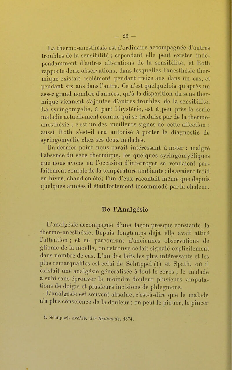 La thermo-anestliésie est d'ordinaire accompagnée d'autres troubles de la sensibilité ; cependant elle peut exister indé- pendamment d'autres altérations de la sensibilité, et Rotli rapporte deux observations, dans lesquelles i'anesthésie tber- mique existait isolément pendant treize ans dans un cas, et pendant six ans dans l'autre. Ce n'est quelquefois qu'après un assez grand nombre d'années, qu'à la disparition du sens ther- mique viennent s'ajouter d'autres troubles de la sensibilité. La syringomyélie, à part l'hystérie, est à,peu près la seule maladie actuellement connue qui se traduise par de la thermo- anesthésie ; c'est un des meilleurs signes de cette affection : aussi Roth s'est-ii cru autorisé à porter le diagnostic de syringomyélie chez ses deux malades. Un dernier point nous paraît intéressant à noter : malgré l'absence du sens thermique, les quelques syringomyéliques que nous avons eu l'occasion d'interroger se rendaient par- faitement compte de la température ambiante ; ils avaient froid en hiver, chaud en été; l'un d'eux racontait même que depuis quelques années il était fortement incommodé parla chaleur. De l'Analgésie L'analgésie accompagne d'une façon presque constante la thermo-anesthésie. Depuis longtemps déjà elle avait attiré l'attention ; et en parcourant d'anciennes observations de gliome de la moelle, on retrouve ce fait signalé explicitement dans nombre de cas. L'un des faits les plus intéressants et les plus remarquables est celui de Schûppel (1) et Spath, où il existait une analgésie généralisée à tout le corps ; le malade a subi sans éprouver la moindre douleur plusieurs amputa- tions de doigts et plusieurs incisions de phlegmons. L'analgésie est souvent absolue, c'est-à-dire que le malade n'a plus conscience de la douleur : on peut le piquer, le pincer