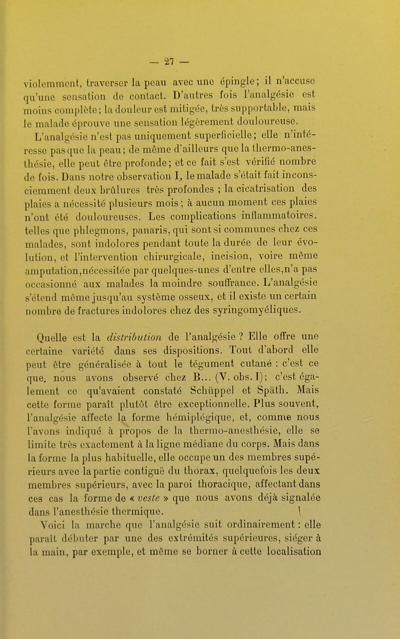violemment, traverser la peau avec une épingle ; il n'accuse qu'une sensation de contact. D'autres fois l'analgésie est moins complète; la douleur est mitigée, très supportable, mais le malade éprouve une sensation légèrement douloureuse. L'analgésie n'est pas uniquement superficielle; elle n'inté- resse pas que la peau; de même d'ailleurs que la tliermo-anes- Ihésie, elle peut être profonde; et ce fait s'est vérifié nombre de fois. Dans notre observation I, le malade s'était fait incons- ciemment deux brûlures très profondes ; la cicatrisation des plaies a nécessité plusieurs mois ; à aucun moment ces plaies n'ont été douloureuses. Les complications inflammatoires, telles que phlegmons, panaris, qui sont si communes chez ces malades, sont indolores pendant toute la durée de leur évo- lution, et l'intervention chirurgicale, incision, voire même amputation,nécessitée par quelques-unes d'entre elles,n'a pas occasionné aux malades la moindre souffrance. L'analgésie s'étend même jusqu'au système osseux, et il existe un certain nombre de fractures indolores chez des syringomycliques. Quelle est la distribution de l'analgésie ? Elle offre une certaine variété dans ses dispositions. Tout d'abord elle peut être généralisée à tout le tégument cutané : c'est ce que. nous avons observé chez B... (V. obs. I); c'est éga- lement ce qu'avaient constaté Schûppel et Spath. Mais cette forme paraît plutôt être exceptionnelle. Plus souvent, l'analgésie affecte la forme hémiplégique, et, comme nous l'avons indiqué à propos de la thermo-anesthésie, elle se limite très exactement à la ligne médiane du corps. Mais dans la forme la plus habituelle, elle occupe un des membres supé- rieurs avec la partie contiguë du thorax, quelquefois les deux membres supérieurs, avec la paroi thoracique, affectant dans ces cas la forme de « veste » que nous avons déjà signalée dans l'anesthésie thermique. \ Yoici la marche que l'analgésie suit ordinairement : elle paraît débuter par une des extrémités supérieures, siéger à la main, par exemple, et même se borner à cette localisation