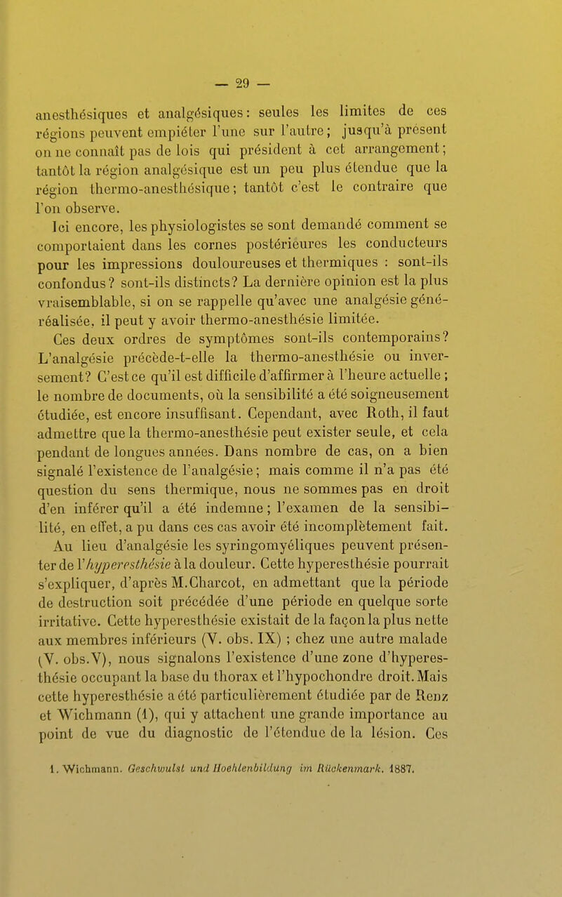 anesthésiques et analgésiques: seules les limites de ces régions peuvent empiéter l'une sur l'autre; jusqu'à présent on ne connaît pas de lois qui président à cet arrangement ; tantôt la région analgésique est un peu plus étendue que la région tliermo-anestliésique ; tantôt c'est le contraire que l'on observe. Ici encore, les physiologistes se sont demandé comment se comportaient dans les cornes postérieures les conducteurs pour les impressions douloureuses et thermiques : sont-ils confondus? sont-ils distincts? La dernière opinion est la plus vraisemblable, si on se rappelle qu'avec une analgésie géné- réalisée, il peut y avoir thermo-anesthésie limitée. Ces deux ordres de symptômes sont-ils contemporains? L'analgésie précède-t-elle la thermo-anesthésie ou inver- sement? C'est ce qu'il est difficile d'affirmer à l'heure actuelle ; le nombre de documents, oii la sensibilité a été soigneusement étudiée, est encore insuffisant. Cependant, avec Roth, il faut admettre que la thermo-anesthésie peut exister seule, et cela pendant de longues années. Dans nombre de cas, on a bien signalé l'existence de l'analgésie ; mais comme il n'a pas été question du sens thermique, nous ne sommes pas en droit d'en inférer qu'il a été indemne ; l'examen de la sensibi- lité, en effet, a pu dans ces cas avoir été incomplètement fait. Au lieu d'analgésie les syringomyéliques peuvent présen- ter de Yhyperesthésie à la douleur. Cette hyperesthésie pourrait s'expliquer, d'après M.Charcot, en admettant que la période de destruction soit précédée d'une période en quelque sorte irritativc. Cette hyperestliésie existait de la façon la plus nette aux membres inférieurs (Y. obs. IX) ; chez une autre malade (V. obs.V), nous signalons l'existence d'une zone d'hyperes- thésie occupant la base du thorax et l'hypochondre droit. Mais cette hyperesthésie a été particulièrement étudiée par de Renz et Wichmann (1), qui y attachent une grande importance au point de vue du diagnostic de l'étendue de la lésion. Ces 1. Wichmann. Gesc/mulsl und HoehlenbUdUng im Rûokenmark, 1887.