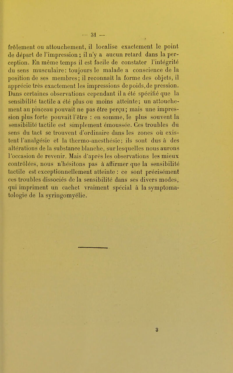 frôlement ou attouchement, il localise exactement le point de départ de l'impression ; il n'y a aucun retard dans la per- ception. ICn même temps il est facile de constater l'intégrité du sens musculaire; toujours le malade a conscience de la position de ses membres; il reconnaît la forme des objets, il apprécie très exactement les impressions de poids,de pression. Dans certaines observations cependant il a été spécifié que la sensibilité tactile a été plus ou moins atteinte ; un attouche- ment au pinceau pouvait ne pas être perçu; mais une impres- sion plus forte pouvait l'être : en somme, le plus souvent la sensibilité tactile est simplement émoussée. Ces troubles du sens du tact se trouvent d'ordinaire dans les zones oii exis- tent l'analgésie et la Ihermo-anestliésie ; ils sont dus à des altérations de la substance blanche, sur lesquelles nous aurons l'occasion de revenir. Mais d'après les observations les mieux contrôlées, nous n'hésitons pas à affirmer que la sensibilité tactile est exceptionnellement atteinte : ce sont précisément ces troubles dissociés de la sensibilité dans ses divers modes, qui impriment un cachet vraiment spécial à la symptoma- tologie de la syringomyélie. 3