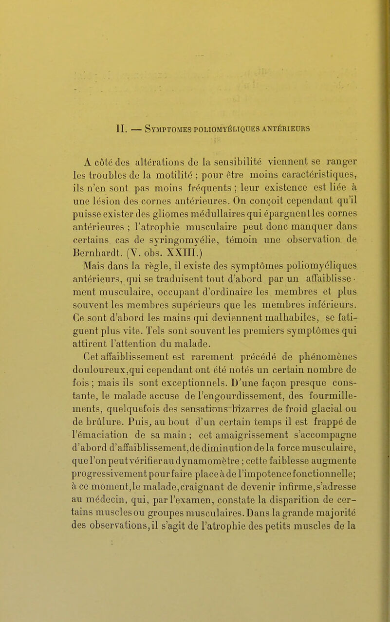 t ■ A côté des altérations de la sensibilité viennent se ranger les troubles de la motilité ; pour être moins caractéristiques, ils n'en sont pas moins fréquents ; leur existence est liée à une lésion des cornes antérieures. On conçoit cependant qu'il puisse exister des gliomes médullaires qui épargnent les cornes antérieures ; l'atrophie musculaire peut donc manquer dans certains cas de syringomyélie, témoin une observation de Bernhardt. (V. obs. XXIII.) Mais dans la règle, il existe des symptômes poliomyéliques antérieurs, qui se traduisent tout d'abord par un affaiblisse • ment musculaire, occupant d'ordinaire les membres et plus souvent les membres supérieurs que les membres inférieurs. Ce sont d'abord les mains qui deviennent malhabiles, se fati- guent plus vite. Tels sont souvent les premiers symptômes qui attirent l'attention du malade. Cet affaiblissement est rarement précédé de phénomènes douloureux,qui cependant ont été notés un certain nombre de fois ; niais ils sont exceptionnels. D'une façon presque cons- tante, le malade accuse de l'engourdissement, des fourmille- ments, quelquefois des sensations bizarres de froid glacial ou de brûlure. Puis^ au bout d'un certain temps il est frappé de l'émaciation de sa main ; cet amaigrissement s'accompagne d'abord d'affaiblissement,de diminution de la force musculaire, que l'on peut vérifier au dynamomètre ; celte faiblesse augmente progressivement pour faire place à de l'impotence fonctionnelle; à ce moment,le malade,craignant de devenir infirme,s'adresse au médecin, qui, par l'examen, constate la disparition de cer- tains muscles ou groupes musculaires. Dans la grande majorité des observa lions, il s'agit de l'atrophie des petits muscles de la