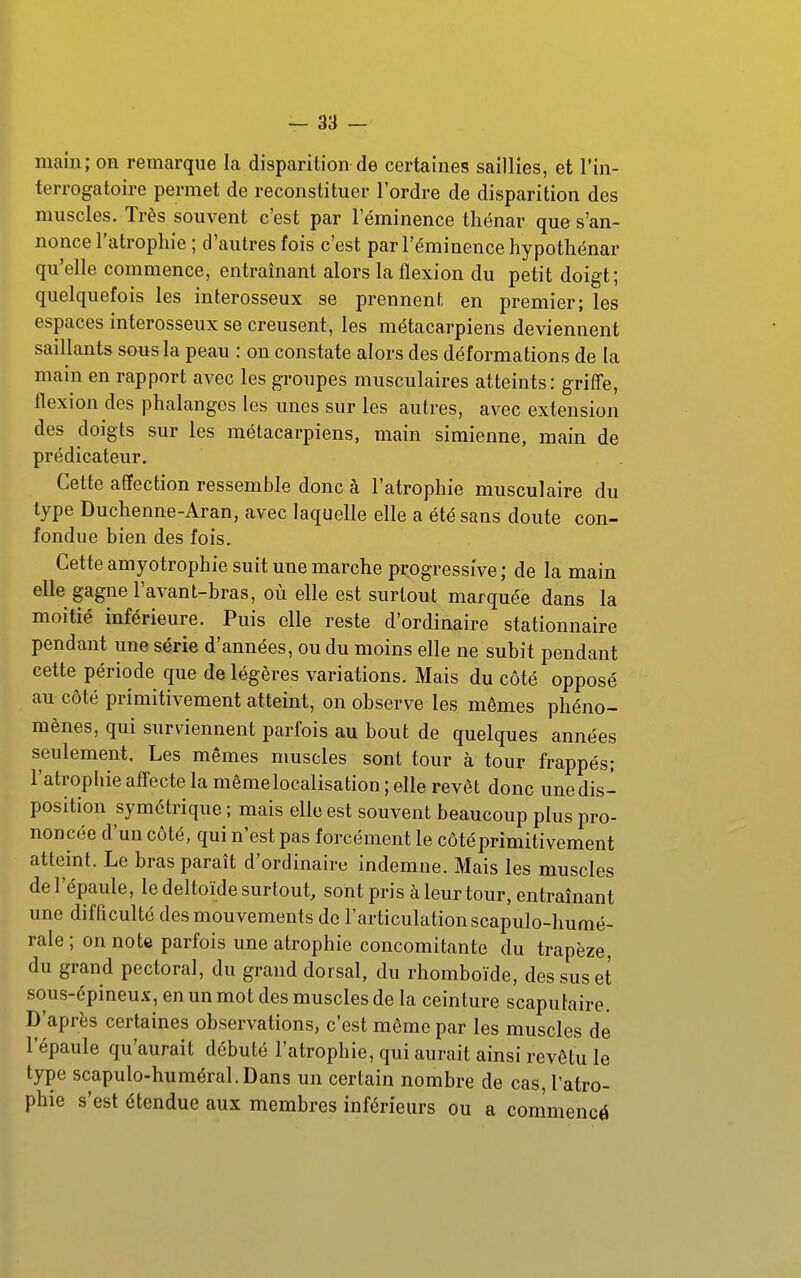 main; on remarque la disparition de certaines saillies, et l'in- terrogatoire permet de reconstituer l'ordre de disparition des muscles. Très souvent c'est par l'éminence thénar que s'an- nonce l'atrophie ; d'autres fois c'est par l'éminence hypotliénar qu'elle commence, entraînant alors la flexion du petit doigt; quelquefois les interosseux se prennent en premier; les espaces interosseux se creusent, les métacarpiens deviennent saillants sous la peau : on constate alors des déformations de la main en rapport avec les groupes musculaires atteints: griffe, flexion des phalanges les unes sur les autres, avec extension des doigts sur les métacarpiens, main simienne, main de prédicateur. Cette affection ressemble donc à l'atrophie musculaire du type Duchenne-Aran, avec laquelle elle a été sans doute con- fondue bien des fois. Cette amyotrophie suit une marche progressive ; de la main elle gagne l'avant-bras, où elle est surtout marquée dans la moitié inférieure. Puis elle reste d'ordinaire stationnaire pendant une série d'années, ou du moins elle ne subit pendant cette période que de légères variations. Mais du côté opposé an côté primitivement atteint, on observe les mêmes phéno- mènes, qui surviennent parfois au bout de quelques années seulement. Les mêmes nmscles sont tour à tour frappés; l'atropUie affecte la même localisation ; elle revêt donc une dis- position symétrique ; mais elle est souvent beaucoup plus pro- noncée d'un côté, qui n'est pas forcément le côté primitivement atteint. Le bras paraît d'ordinaire indemne. Mais les muscles de l'épaule, le deltoïde surtout, sont pris à leur tour, entraînant une difficulté des mouvements do l'articulation scapulo-humé- rale; on note parfois une atrophie concomitante du trapèze, du grand pectoral, du grand dorsal, du rhomboïde, des sus et sous-épineu.v, en un mot des muscles de la ceinture scaputaire. D'après certaines observations, c'est même par les muscles de l'épaule qu'aurait débuté l'atrophie, qui aurait ainsi revêtu le type scapulo-huméral.Dans un certain nombre de cas, l'atro- phie s'est étendue aux membres inférieurs ou a commencé