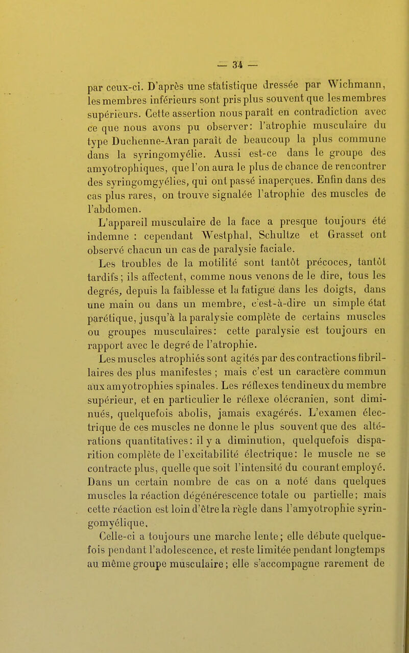 par ceux-ci. D'après une statistique dressée par Wichmann, les membres inférieurs sont pris plus souvent que les membres supérieurs. Cette assertion nous parait en contradiction avec ce que nous avons pu observer: l'atrophie musculaire du type Duclienne-Aran paraît de beaucoup la plus commune dans la syringomyélie. Aussi est-ce dans le groupe des amyotrophiques, que l'on aura le plus de cbance de rencontrer des syringomgyélies, qui ont passé inaperçues. Enfin dans des cas plus rares, on trouve signalée l'atrophie des muscles de l'abdomen. L'appareil musculaire de la face a presque toujours été indemne : cependant Westphal, Schultze et Grasset ont observé chacun un cas de paralysie faciale. Les troubles de la motilité sont tantôt précoces^ tantôt tardifs ; ils affectent, comme nous venons de le dire, tous les degrés, depuis la faiblesse et la fatigué dans les doigts, dans une main ou dans un membre, c'est-à-dire un simple état parétique, jusqu'à la paralysie complète de certains muscles ou groupes musculaires: cette paralysie est toujours en rapport avec le degré de l'atrophie. Les muscles atrophiés sont agités par des contractions libril- laires des plus manifestes ; mais c'est un caractère commun aux amyotrophies spinales. Les réflexes tendineux du membre supérieur, et en particulier le réflexe olécranien, sont dimi- nués, quelquefois abolis, jamais exagérés. L'examen élec- trique de ces muscles ne donne le plus souvent que des alté- rations quantitatives: il y a diminution, quelquefois dispa- rition complète de l'excitabilité électrique: le muscle ne se contracte plus, quelle que soit l'intensité du courant employé. Dans un certain nombre de cas on a noté dans quelques muscles la réaction dégénérescence totale ou partielle ; mais cette réaction est loind'ôtrela règle dans l'amyolrophic syrin- gomyélique. Celle-ci a toujours une marche lente; elle débute quelque- fois pendant l'adolescence, et reste limitée pendant longtemps au même groupe musculaire ; elle s'accompagne rarement de
