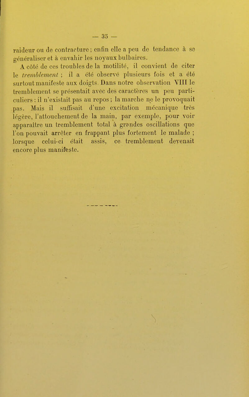 raideur ou de contracture; enfin elle a peu de tendance à se généraliser et à envahir les noyaux bulbaires. A côté de ces troubles de la motilité, il convient de citer le tremblement ; il a été observé plusieurs fois et a été surtout manifeste aux doigts, Dans notre observation YIII le tremblement se présentait avéc des caractères un peu parti- culiers : il n'existait pas au repos ; la marche ne le provoquait pas. Mais il suffisait d'une excitation mécanique très légère, l'attouchement de la main, par exemple, pour voir apparaître un tremblement total à grandes oscillations que l'on pouvait arrêter en frappant plus fortement le malade ; lorsque celui-ci était assis, ce tremblement devenait encore plus manifeste.