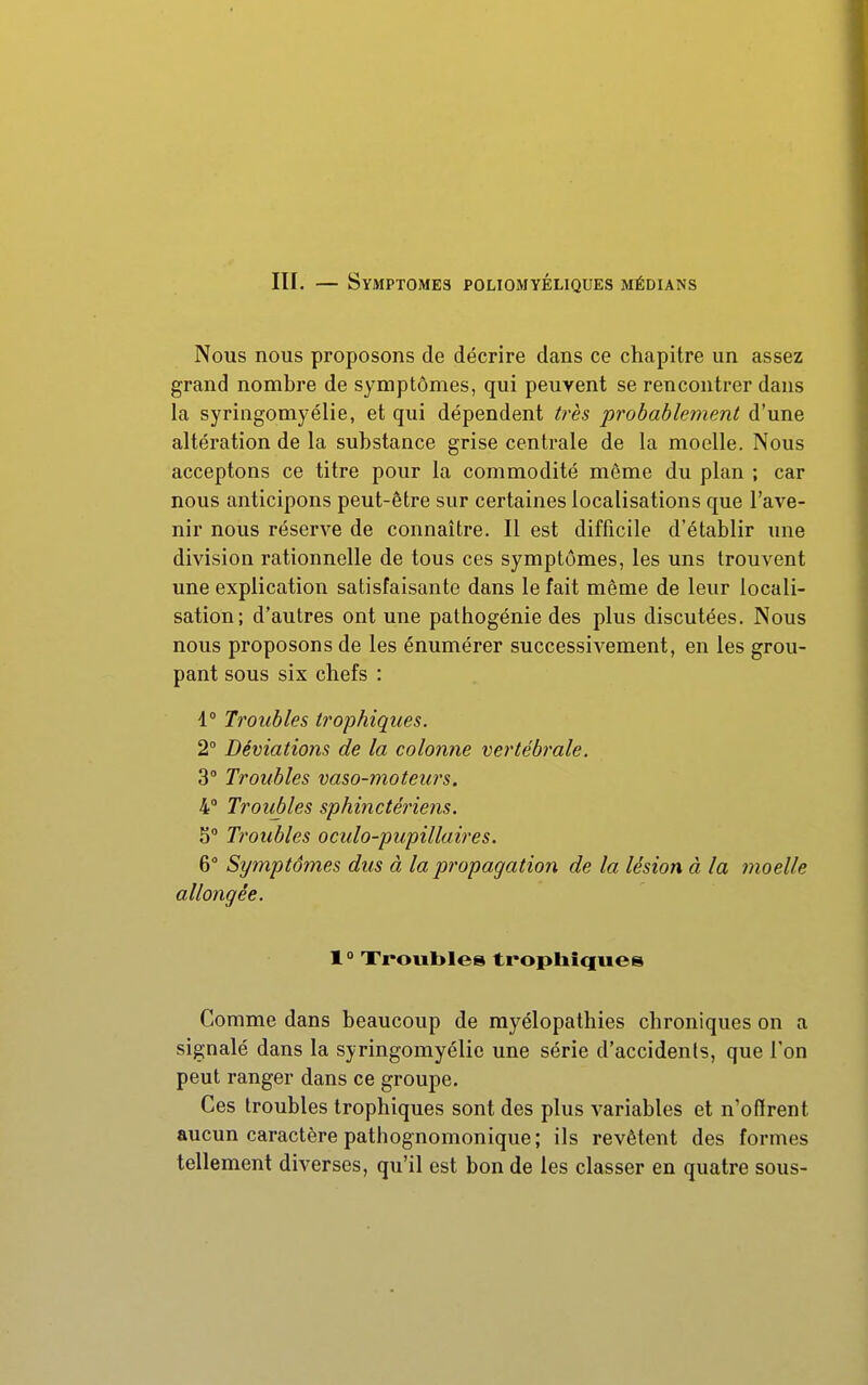 Nous nous proposons de décrire dans ce chapitre un assez grand nombre de symptômes, qui peuvent se rencontrer dans la syringomyélie, et qui dépendent ti'ès probablement d'une altération de la substance grise centrale de la moelle. Nous acceptons ce titre pour la commodité même du plan ; car nous anticipons peut-être sur certaines localisations que l'ave- nir nous réserve de connaître. Il est difficile d'établir une division rationnelle de tous ces symptômes, les uns trouvent une explication satisfaisante dans le fait même de leur locali- sation; d'autres ont une pathogénie des plus discutées. Nous nous proposons de les énumérer successivement, en les grou- pant sous six chefs : 1° Troubles trophiqiies. 2° Déviations de la colonne vertébrale. 3° Troubles vaso-moteurs. 4° Troubles sphinctériens. 5° Troubles oculo-pupillaires. & Symptômes dus à la propagation de la lésion à la moelle allongée. 1° Xroubles trophiques Comme dans beaucoup de rayélopathies chroniques on a signalé dans la syringomyélie une série d'accidents, que l'on peut ranger dans ce groupe. Ces troubles trophiques sont des plus variables et n'offrent aucun caractère pathognomonique; ils revêtent des formes tellement diverses, qu'il est bon de les classer en quatre sous-