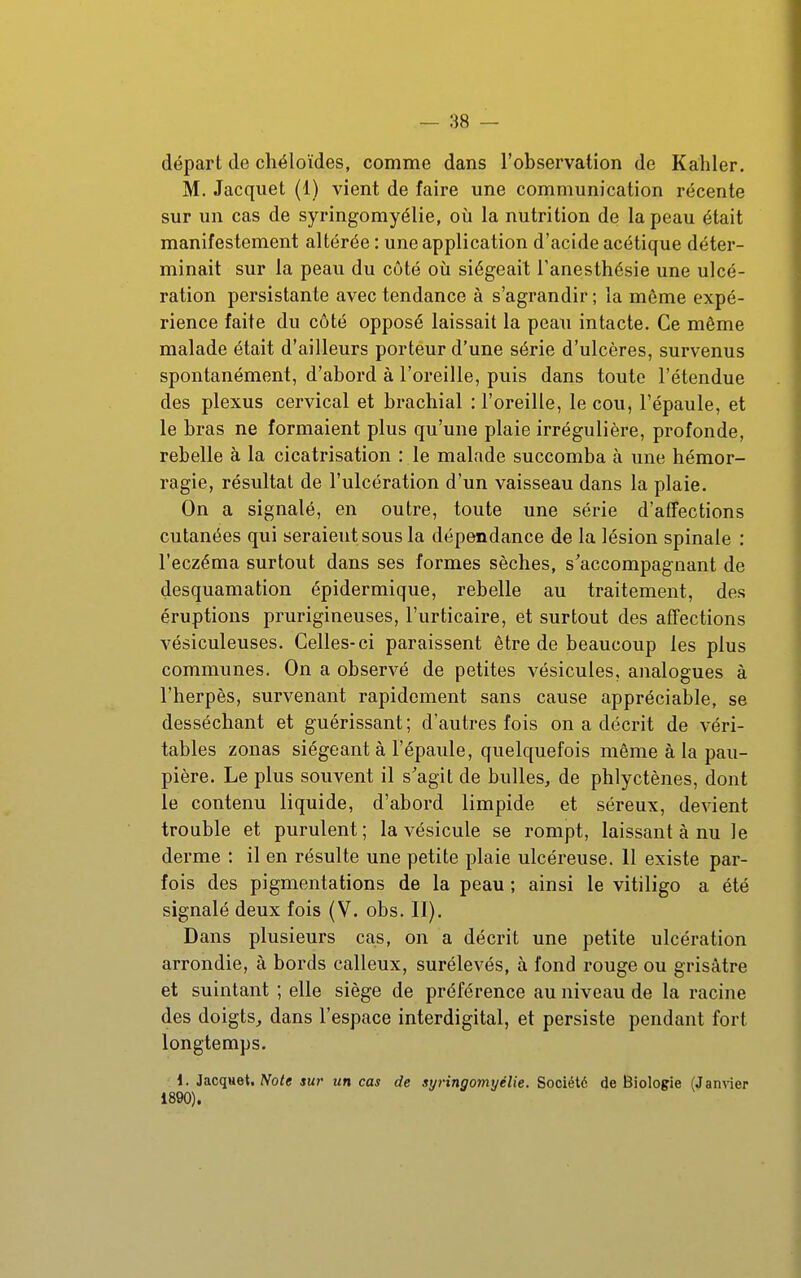 départ de chéloïdes, comme dans l'observation de Kahler. M. Jacquet (1) vient de faire une communication récente sur un cas de syringomyélie, où la nutrition de la peau était manifestement altérée : une application d'acide acétique déter- minait sur la peau du côté où siégeait Tanesthésie une ulcé- ration persistante avec tendance à s'agrandir ; la même expé- rience faite du côté opposé laissait la peau intacte. Ce même malade était d'ailleurs porteur d'une série d'ulcères, survenus spontanément, d'abord à l'oreille, puis dans toute l'étendue des plexus cervical et brachial : l'oreille, le cou, l'épaule, et le bras ne formaient plus qu'une plaie irrégulière, profonde, rebelle à la cicatrisation : le malade succomba à une hémor- ragie, résvdtat de l'ulcération d'un vaisseau dans la plaie. On a signalé, en outre, toute une série d'afîections cutanées qui seraient sous la dépendance de la lésion spinale : l'eczéma surtout dans ses formes sèches, s'accompagnant de desquamation épidermique, rebelle au traitement, des éruptions prurigineuses, l'urticaire, et surtout des affections vésiculeuses. Celles-ci paraissent être de beaucoup les plus communes. On a observé de petites vésicules, analogues à l'hei'pès, survenant rapidement sans cause appréciable, se desséchant et guérissant ; d'autres fois on a décrit de véri- tables zonas siégeant à l'épaule, quelquefois même à la pau- pière. Le plus souvent il s'agit de bulles, de phlyctènes, dont le contenu liquide, d'abord limpide et séreux, devient trouble et purulent; la vésicule se rompt, laissant à nu le derme : il en résulte une petite plaie ulcéreuse. 11 existe par- fois des pigmentations de la peau ; ainsi le vitiligo a été signalé deux fois (V. obs. II). Dans plusieurs cas, on a décrit une petite ulcération arrondie, à bords calleux, surélevés, à fond rouge ou grisâtre et suintant ; elle siège de préférence au niveau de la racine des doigts, dans l'espace interdigital, et persiste pendant fort longtemps. 1. 3a.cqne\, Note sur un cas de syringomyélie. Société de Biologie (Jamier 1890).