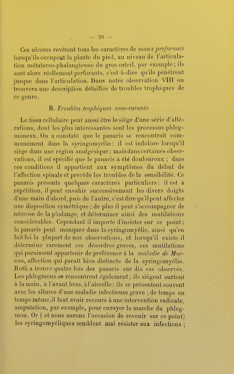 Ces ulcères revêtent tous les caractères de maux perforants lorsqu'ils occupent la plante du pied, au niveau de l'articula- tion métatarso-phalangienne du gros orteil, par exemple; ils sont alors réellement perforants, c'est-à-dire qu'ils pénètrent jusque dans l'articulation. Dans notre observation VIII on trouvera une description détaillée de troubles trophiques de ce genre. B. Troubles trophiques sous-cutanés Le tissu cellulaire peut aussi être le siège d'une série d'alté- rations, dont les plus intéressantes sont les processus phleg- moneux. On a constaté que le panaris se rencontrait com- munément dans la syringomyélie : il est indolore lorsqu'il siège dans une région analgésique; mais dans certaines obser- vations, il est spécifié que le panaris a été douloureux ; dans ces conditions il appartient aux symptômes du début de l'affection spinale et précède les troubles de la sensibilité. Ce panaris présente quelques caractères particuliers : il est à répétition, il peut envahir successivement les divers doigts d'une main d'abord, puis de l'autre, c'est dire qu'il peut affecter une disposition symétrique ; de plus il peut s'accompagner de nécrose de la phalange, et déterminer ainsi des mutilations considérables. Cependant il importe d'insister sur ce point; la panaris peut manquer dans la syringomyélie, ainsi qu'en fait foi la plupart de nos observations, et lorsqu'il existe il détermine rarement ces désordres graves, ces mutilations qui paraissent appartenir de préférence à la maladie de Mor- van, affection qui paraît bien distincte de la syringomyélie. Rotli a trouvé quatre fois des panaris sur dix cas observés. Les phlegmons se rencontrent également; ils siègent surtout à la main, à l'avant bras, àl'aisselle : ils se présentent souvent avec les allures d'une maladie infectieuse grave ; de temps en temps même,il faut avoir recours aune intervention radicale, amputation, par exemple, pour enrayer la marche du phleg- mon. Or ( et nous aurons l'occasion de revenir sur ce point) les syringomyéliques semblent mal résister aux infections ;