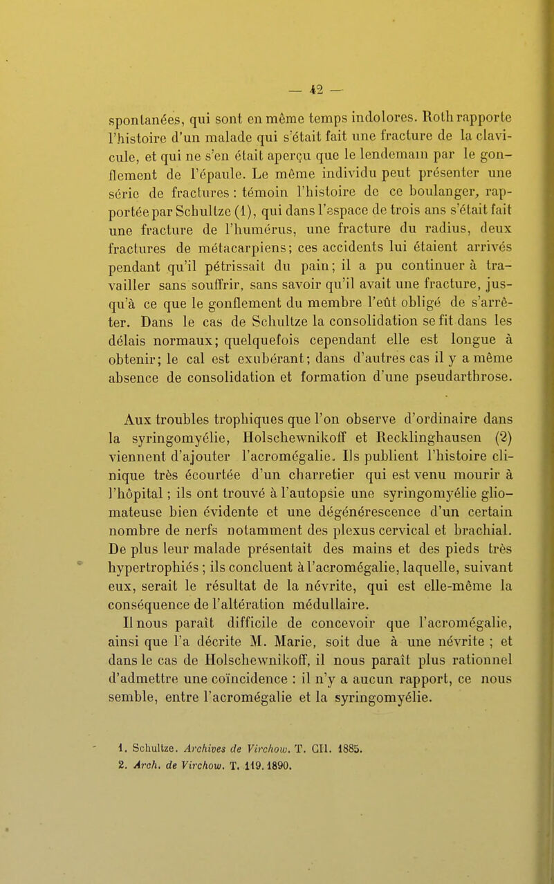 spontanées, qui sont en môme temps indolores. Rotli rapporte l'histoire d'un malade qui s'était fait une fracture de la clavi- cule, et qui ne s'en était aperçu que le lendemain par le gon- flement de l'épaule. Le môme individu peut présenter une série de fractures : témoin l'histoire de ce boulanger^ rap- portée par Schultze (1), qui dans l'espace de trois ans s'était fait une fracture de l'humérus, une fracture du radius, deux fractures de métacarpiens ; ces accidents lui étaient arrivés pendant qu'il pétrissait du pain; il a pu continuera tra- vailler sans souffrir, sans savoir qu'il avait une fracture, jus- qu'à ce que le gonflement du membre l'eût obligé de s'arrê- ter. Dans le cas de Schultze la consolidation se fit dans les délais normaux; quelquefois cependant elle est longue à obtenir; le cal est exubérant; dans d'autres cas il y a même absence de consolidation et formation d'une pseudarthrose. Aux troubles trophiques que l'on observe d'ordinaire dans la syringomyélie, Holschewnikoff et Recklinghausen (2) viennent d'ajouter l'acromégalie. Ils publient l'histoire cli- nique très écourtée d'un charretier qui est venu mourir à l'hôpital ; ils ont trouvé à l'autopsie une syringomyélie glio- mateuse bien évidente et une dégénérescence d'un certain nombre de nerfs notamment des plexus cervical et brachial. De plus leur malade présentait des mains et des pieds très hypertrophiés; ils concluent à l'acromégalie, laquelle, suivant eux, serait le résultat de la névrite, qui est elle-même la conséquence de l'altération médullaire. Il nous paraît difficile de concevoir que l'acromégalie, ainsi que l'a décrite M. Marie, soit due à une névrite ; et dans le cas de Holschewnikoff, il nous paraît plus rationnel d'admettre une coïncidence : il n'y a aucun rapport, ce nous semble, entre l'acromégalie et la syringomyélie. 1. Schultze. Archives de Virchow. T. GIl. 1885. 2. Arch. de Virchow. T. 119.1890.