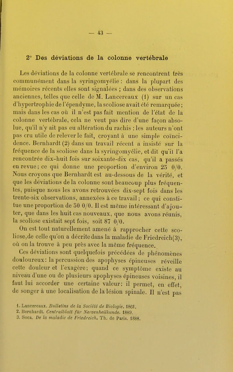 2 Des déviations de la colonne vertébrale Les déviations de la colonne vertébrale se rencontrent très communément dans la syringomyélie : dans la plupart des mémoires récents elles sont signalées ; dans des observations anciennes, telles que celle de M. Lancereaux (1) sur un cas d'hypertrophie de l'épendyme, la scoliose avait été remarquée ; mais dans les cas oii il n'est pas fait mention de l'état de la colonne vertébrale, cela ne veut pas dire d'une façon abso- lue, qu'il n'y ait pas eu altération du rachis : les auteurs n'ont pas cru utile de relever le fait, croyant à une simple coïnci- dence. Bernhardt (2) dans un travail récent a insisté sur la fréquence de la scoliose dans la syringomyélie, et dit qu'il l'a rencontrée dix-huit fois sur soixante-dix cas, qu'il a passés en revue; ce qui donne une proportion d'environ 25 0/0. Nous croyons que Bernhardt est au-dessous de la vérité, et que les déviations delà colonne sont beaucoup plus fréquen- tes, puisque nous les avons retrouvées dix-sept fois dans les trente-six observations, annexées à ce travail ; ce qui consti- tue une proportion de 30 0/0. Il est même intéressant d'ajou- ter, que dans les huit cas nouveaux, que nous avons réunis, la scoliose existait sept fois, soit 87 0/0. On est tout naturellement amené à rapprocher cette sco- liose,de celle qu'on a décrite dans la maladie de Friedreich(3}, où on la trouve à peu près avec la même fréquence. Ces déviations sont quelquefois précédées de phénomènes douloureux: la percussion des apophyses épineuses réveille cette douleur et l'exagère ; quand ce symptôme existe au niveau d'une ou de plusieurs apophyses épineuses voisines, il faut lui accorder une certaine valeur: il permet, en effet de songer à une localisation de la lésion spinale. Il n'est pas d. Lancoreaux. Bullelins de la Société de Biologie. 1861. 2. Bernhardt. Cenlralblatt fUr Nervenheilkunde. 1889. 3. Soca. De la maladie de Friedreich. Th. de Paris, 1888.