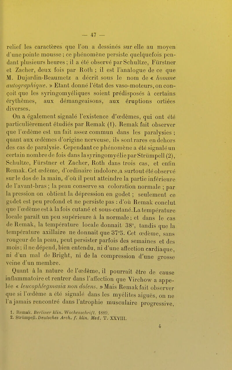 relief les caractères que l'on a dessinés sur elle au moyen d'une pointe mousse ; ce phénomène persiste quelquefois pen- dant plusieurs heures ; il a été observé parSchultze, Fûrstner et Zacher, deux fois par Rolh ; il est l'analogue de ce que M. Duj'ardin-Beaumetz a décrit sous le nom de « homme autographique. » Etant donné l'état des vaso-moteurs, on con- çoit que les syringomyéliques soient prédisposés à certains érythèmes, aux démangeaisons, aux éruptions ortiées diverses. On a également signalé l'existence d'œdèmes, qui ont été particulièrement étudiés par Remak (1). Remak fait observer que l'œdème est un fait assez commun dans les paralysies ; quant aux œdèmes d'origine nerveuse, ils sont rares en dehors des cas de paralysie. Cependant ce phénomène a été signalé un certain nombre de fois dans lasyringomyéliepar Strûmpell (2), Schullze, Fûrstner et Zacher, Roth dans trois cas, et enfin Remak. Cet œdème, d'ordinaire indolore,a surtout été observé sur le dos de la main, d'où il peut atteindre la partie inférieure de l'avant-bras ; la peau conserve sa coloration normale ; par la pression on obtient la dépression en godet ; seulement ce godet est peu profond et ne persiste pas : d'où Remak conclut que l'œdème est à la fois cutané et sous-cutané.La température locale paraît un peu supérieure à la normale ; et dans le cas de Remak, la température locale donnait 38, tandis que la température axillaire ne donnait que 375. Cet œdème, sans rougeur de la peau, peut persister parfois des semaines et des mois; il ne dépend, bien entendu, ni d'une affection cardiaque, ni d'un mal de Bright, ni de la compression d'une grosse veine d'un membre. Quant à la nature de l'œdème, il pourrait être de cause inflammatoire et rentrer dans l'alTection que Virchow a appe- lée « leucophlegmasia nondolens. »Mais Remak fait observer que si l'œdème a été signalé dans les myélites aiguës, on ne l'a jamais rencontré dans l'atrophie musculaire progressive, 1. Remak. Berliner Idm. WochenschrifL. 1889. 2. Slrumpell. Z>ew/sc/ies Arch. f. Min. Med. T. XXVIH. 4