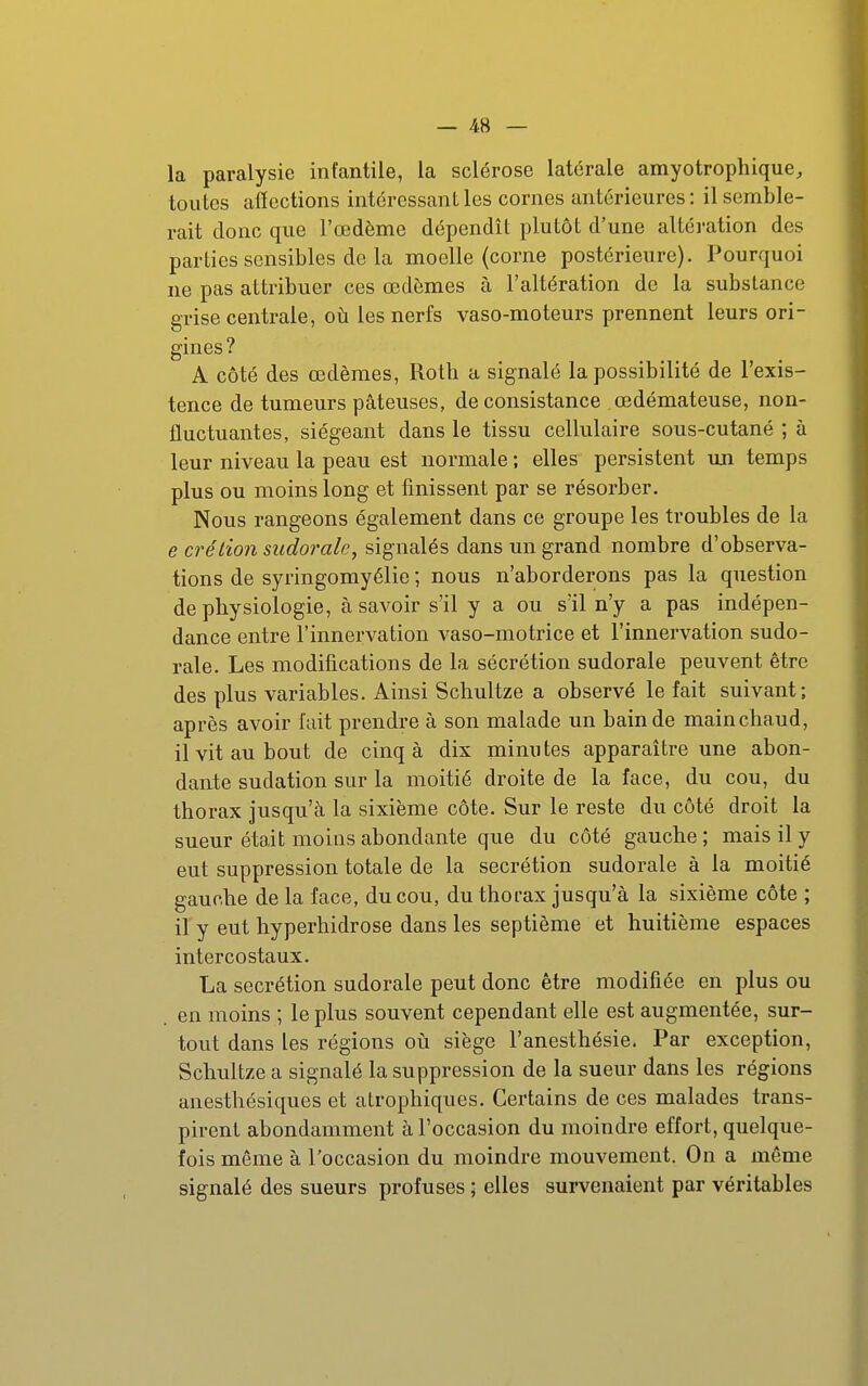 la paralysie infantile, la sclérose latérale amyotrophique, toutes affections intéressant les cornes antérieures : il semble- rait donc que l'œdème dépendît plutôt d'une altération des parties sensibles de la moelle (corne postérieure). Pourquoi ne pas attribuer ces œdèmes à l'altération de la substance grise centrale, où les nerfs vaso-moteurs prennent leurs ori- gines? A côté des œdèmes, Roth a signalé la possibilité de l'exis- tence de tumeurs pâteuses, de consistance œdémateuse, non- fluctuantes, siégeant dans le tissu cellulaire sous-cutané ; à leur niveau la peau est normale ; elles persistent uji temps plus ou moins long et finissent par se résorber. Nous rangeons également dans ce groupe les troubles de la e crélion mdorale, signalés dans un grand nombre d'observa- tions de syringomyélie ; nous n'aborderons pas la question de physiologie, à savoir s'il y a ou sïl n'y a pas indépen- dance entre l'innervation vaso-motrice et l'innervation sudo- rale. Les modifications de la sécrétion sudorale peuvent être des plus variables. Ainsi Schultze a observé le fait suivant; après avoir fait prendre à son malade un bain de main chaud, il vit au bout de cinq à dix minutes apparaître une abon- dante sudation sur la moitié droite de la face, du cou, du thorax jusqu'à la sixième côte. Sur le reste du côté droit la sueur était moins abondante que du côté gauche ; mais il y eut suppression totale de la sécrétion sudorale à la moitié gauche de la face, du cou, du thorax jusqu'à la sixième côte ; il y eut hyperhidrose dans les septième et huitième espaces intercostaux. La sécrétion sudorale peut donc être modifiée en plus ou en moins ; le plus souvent cependant elle est augmentée, sur- tout dans les régions oii siège l'anesthésie. Par exception, Schultze a signalé la suppression de la sueur dans les régions anesthésiques et atrophiques. Certains de ces malades trans- pirent abondamment à l'occasion du moindre effort, quelque- fois môme à l'occasion du moindre mouvement. On a même signalé des sueurs profuses ; elles survenaient par véritables