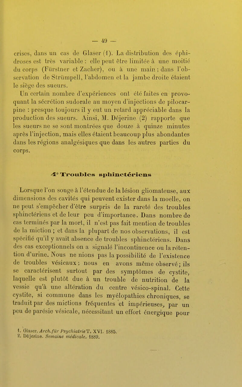 crises, dans un cas de Glaser (1). La distribution des éplii- droses est très variable : elle peut être limitée à une moitié du corps (Fiirslner et Zacher), ou h ime main ; dans l'ob- servation de Strïimpell, l'abdomen et la jambe droite étaient le siège des sueurs. Un certain nombre d'expériences ont été faites en provo- quant la sécrétion sudorale au moyen d'injections de pilocar- pine : presque toujours il y eut un retard appréciable dans la production des sueurs. Ainsi, M. Déjerine (2) rapporte que les sueurs ne se sont montrées que douze à quinze minutes après Finjection, mais elles étaient beaucoup plus abondantes dans les régions analgésiques que dans les autres parties du corps. ^0 Troubles spliiuctéi*îens Lorsque l'on songe à l'étendue de la lésion gliomateuse, aux dimensions des cavités qui peuvent exister dans la moelle, on ne peut s'empêcher d'être surpris de la rareté des troubles sphinctériens et de leur peu d'importance. Dans nombre de cas terminés par la mort, il n'est pas fait mention de troubles de la miction ; et dans la plupart de nos observations, il est spécifié qu'il y avait absence de troubles sphinctériens. Dans des cas exceptionnels on a signalé l'incontinence ou la réten- tion d'urine. Nous ne nions pas la possibilité de l'existence de troubles vésicaux ; nous en avons même observé ; ils se caractérisent surtout par des symptômes de cystite, laquelle est plutôt due à un trouble de nutrition de la vessie qu'à une altération du centre vésico-spinal. Cette cystite, si commune dans les myélopathies chroniques, se traduit par des mictions fréquentes et impérieuses, par un peu de parésic vésicale, nécessitant un effort énergique pour 1. Qlaser. Arch.fur PsychialrieTi XVI. 1885. 2. Déjerine. Semaine niédicale. 1889.