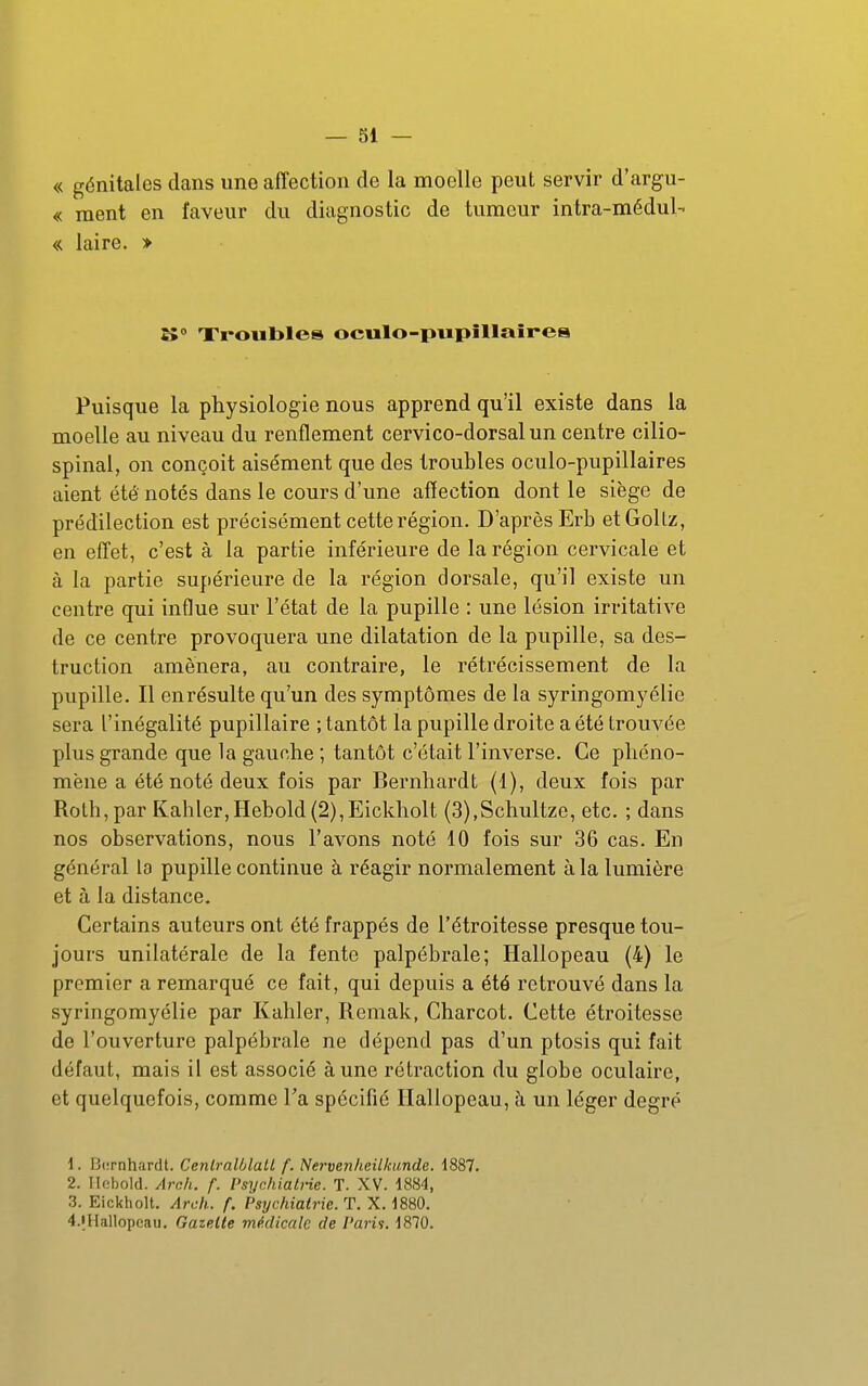 « génitales dans une affection de la moelle peut servir d'argu- « ment en faveur du diagnostic de tumeur intra-médul- « laire. > K° Xroiibles oculo-piipUlaîrea Puisque la physiologie nous apprend qu'il existe dans la moelle au niveau du renflement cervico-dorsalun centre cilio- spinal, on conçoit aisément que des troubles oculo-pupillaires aient été notés dans le cours d'une affection dont le siège de prédilection est précisément cette région. D'après Erb etGollz, en effet, c'est à la partie inférieure de la région cervicale et à la partie supérieure de la région dorsale, qu'il existe un centre qui influe sur l'état de la pupille : une lésion irritative de ce centre provoquera une dilatation de la pupille, sa des- truction amènera, au contraire, le rétrécissement de la pupille. Il enrésulte qu'un des symptômes de la syringomyélie sera l'inégalité pupillaire ; tantôt la pupille droite a été trouvée plus grande que la gauche ; tantôt c'était l'inverse. Ce phéno- mène a été noté deux fois par Bernhardt (1), deux fois par Roth,par Kahler,Hehold(2),Eickholt (3),Schultzc, etc. ; dans nos observations, nous l'avons noté 10 fois sur 36 cas. En général la pupille continue à réagir normalement à la lumière et à la distance. Certains auteurs ont été frappés de l'étroitesse presque tou- jours unilatérale de la fente palpébrale; Hallopeau (4) le premier a remarqué ce fait, qui depuis a été retrouvé dans la syringomyélie par Kahler, Remak, Charcot. Cette étroitesse de l'ouverture palpébrale ne dépend pas d'un ptosis qui fait défaut, mais il est associé aune rétraction du globe oculaire, et quelquefois, comme Ta spécifié Hallopeau, à un léger degré 1. Bernhardt. Ceniralôlall f. Nervenheilkunde. 1887. 2. Ilobold. Arnh. f. Psychiati-ie. T. XV. 1884, 3. Eickholt. Arch. f. Psychiatrie. T. X. 1880. 4.iHallopeau. Gazette médicale de l'aria. 1870.