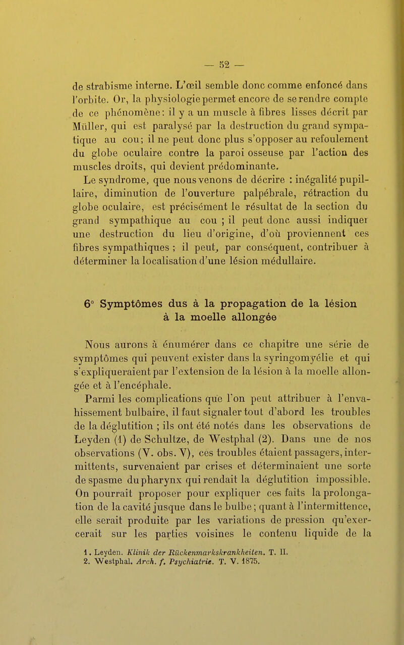 de strabisme interne. L'œil semble donc comme enfoncé dans l'orbite. Or, la physiologie permet encore de se rendre compte de ce phénomène: il y a un muscle à fibres lisses décrit par Millier, qui est paralysé par la destruction du grand sympa- tique au cou ; il ne peut donc plus s'opposer au refoulement du globe oculaire contre la paroi osseuse par l'action des muscles droits, qui devient prédominante. Le syndrome, que nous venons de décrire : inégalité pupil- laire, diminution de l'ouverture palpébrale, rétraction du globe oculaire, est précisément le résultat de la section du grand sympathique au cou ; il peut donc aussi indiquer une destruction du lieu d'origine, d'où proviennent ces fibres sympathiques ; il peut_, par conséquent, contribuer à déterminer la localisation d'une lésion médullaire. 6° Symptômes dus à la propagation de la lésion à la moelle allongée Nous aurons à énumérer dans ce chapitre une série de symptômes qui peuvent exister dans la syringomyélie et qui s'expliqueraient par l'extension de la lésion à la moelle allon- gée et à l'encéphale. Parmi les complications que l'on peut attribuer à l'enva- hissement bulbaire, il faut signaler tout d'abord les troubles de la déglutition ; ils ont été notés dans les observations de Leyden (1) de Schultze, de Westphal (2). Dans une de nos observations (V. obs. Y), ces troubles étaient passagers, inter- mittents, survenaient par crises et déterminaient une sorte de spasme du pharynx qui rendait la déglutition impossible. On pourrait proposer pour expliquer ces faits la prolonga- tion de la cavité jusque dans le bulbe ; quant à l'intermittence, elle serait produite par les variations de pression qu'exer- cerait sur les parties voisines le contenu liquide de la 1. Leyden. Klinik der Rûckenmarkskrankheiten. T. II. 2. Westphal. Areh. f. Psychiatrie. T. V. 1875.