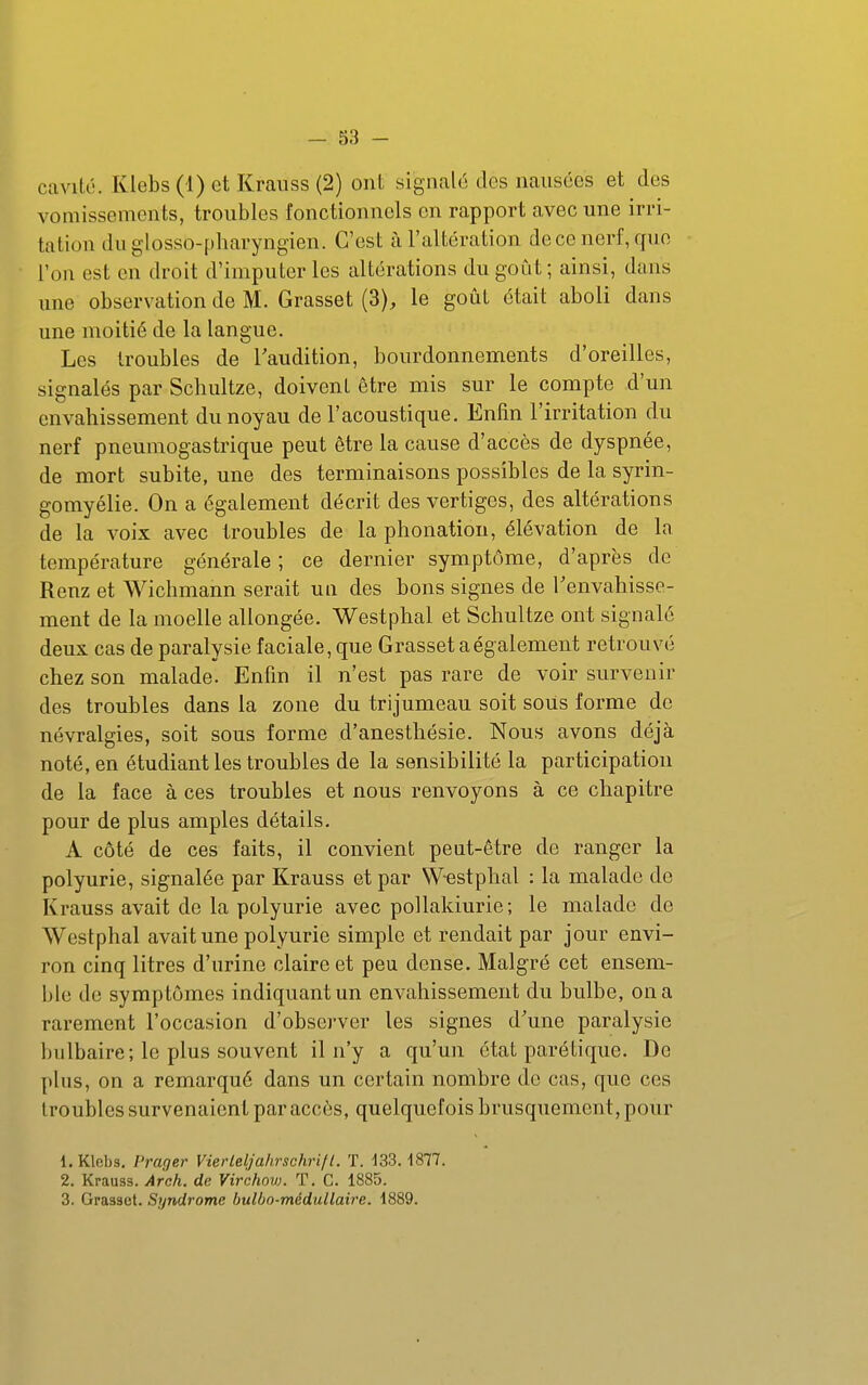 cavité. Klebs (i) et Krauss (2) ont signalé des nausées et des vomissements, troubles fonctionnels en rapport avec une irri- tation du glosso-pharyngien. C'est à l'altération de ce nerf, que l'on est en droit d'imputer les altérations du goût ; ainsi, dans ime observation de M. Grasset (3), le goût était aboli dans une moitié de la langue. Les troubles de l'audition, bourdonnements d'oreilles, signalés par Schultze, doivent être mis sur le compte d'un envahissement du noyau de l'acoustique. Enfin l'irritation du nerf pneumogastrique peut être la cause d'accès de dyspnée, de mort subite, une des terminaisons possibles de la syrin- gomyélie. On a également décrit des vertiges, des altérations de la voix avec troubles de la phonation, élévation de la température générale ; ce dernier symptôme, d'après de Renz et Wichmann serait un des bons signes de Tenvahisse- ment de la moelle allongée. Westphal et Schultze ont signalé deux cas de paralysie faciale, que Grasset a également retrouvé chez son malade. Enfin il n'est pas rare de voir survenir des troubles dans la zone du trijumeau soit sous forme de névralgies, soit sous forme d'anesthésie. Nous avons déjà noté, en étudiant les troubles de la sensibilité la participation de la face à ces troubles et nous renvoyons à ce chapitre pour de plus amples détails. A côté de ces faits, il convient peut-être de ranger la polyurie, signalée par Krauss et par Westphal : la malade de Krauss avait de la polyurie avec pollakiurie ; le malade de Westphal avait une polyurie simple et rendait par jour envi- ron cinq litres d'urine claire et peu dense. Malgré cet ensem- ble de symptômes indiquant un envahissement du bulbe, on a rarement l'occasion d'observer les signes d'une paralysie bulbaire; le plus souvent il n'y a qu'un état parétique. De plus, on a remarqué dans un certain nombre de cas, que ces troubles survenaient par accès, quelquefois brusquement, pour 1. Klebs, Prager Vierleljahrschrift. T. 133.1877. 2. Krauss. Arch. de Virchow. T. C. 1885. 3. Grasset. Syndrome bulbo-médullaire. 1889.