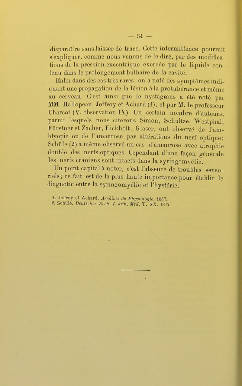 disparaître sans laisser de trace. Cette intermittence pourrait s'expliquer, comme nous venons de le dire, par des modifica- tions de la pression excentrique exercée par le liquide con- tenu dans le prolongement bulbaire de la cavité. Enfin dans des cas très rares, on a noté des symptômes indi- quant une propagation de la lésion à la protubérance et même au cerveau. C'est ainsi que le nystagmus a été noté par MM. Hallopeau, Joffroy et Achard (1), et par M. le professeur Charcot (V. observation IX). Un certain nombre d'auteurs, parmi lesquels nous citerons Simon, Scliultze, Westphal, Fiirstner et Zacher, Eickholt, Glaser, ont observé de l'am- blyopie ou de l'amaurose par altérations du nerf optique; Sclitile (2) a même observé un cas d'amaurose avec atrophie double des nerfs optiques. Cependant d'une façon générale les nerfs crâniens sont intacts dans la syringomyélie. Un point capital à noter, c'est l'absence de troubles senso- riels; ce fait est de la plus haute importance pour établir le diagnotic entre la syringomyélie et l'hystérie. 1. Joffroy et Achard. Archives de Physiologie. 1887. 2. Schûle. Deulsches Arch. f. klin. Med. T. XX. 1877. f