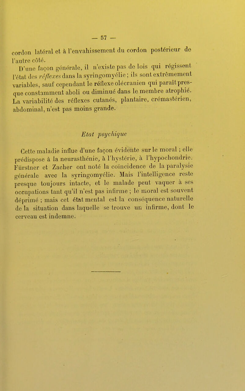 cordon latéral et à l'envahissement du cordon postérieur de l'autre côté. D'une façon générale, il n'existe pas de lois qui régissent l'état des réflexes dans la syringomyélie ; ils sont extrêmement variables, sauf cependant le réllexe olécranien qui parait pres- que constamment aboli ou diminué dans le membre atrophié. La variabilité des réflexes cutanés, plantaire, crémastérien, abdominal, n'est pas moins grande. Etat psychique Cette maladie influe d'une façon évidente sur le moral ; elle prédispose à la neurasthénie, à l'hystérie, à l'hypochondrie. Fiirstner et Zacher ont noté la coïncidence de la paralysie générale avec la syringomyélie. Mais l'intelligence reste presque toujours intacte, et le malade peut vaquer à ses occupations tant qu'il n'est pas infirme ; le moral est souvent déprimé ; mais cet état mental est la conséquence naturelle de la situation dans laquelle se trouve un infirme, dont le cerveau est indemne.