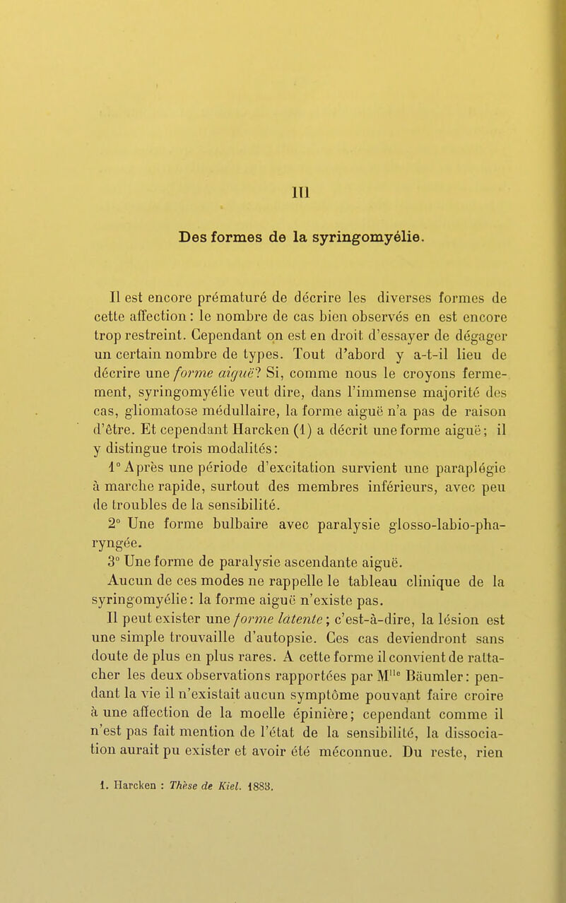 Des formes de la syringomyélie. Il est encore prématuré de décrire les diverses formes de cette affection : le nombre de cas bien observés en est encore trop restreint. Cependant on est en droit d'essayer de dégager mi certain nombre de types. Tout d'abord y a-t-il lieu de décrire une forme aicjuë'l Si, comme nous le croyons ferme- ment, syringomyélie veut dire, dans l'immense majorité des cas, gliomatose médullaire, la forme aiguë n'a pas de raison d'être. Et cependant Ilai'cken (1) a décrit une forme aiguë; il y distingue trois modalités: 4° Après une période d'excitation survient une paraplégie à marche rapide, surtout des membres inférieurs, avec peu de troubles de la sensibilité. 2° Une forme bulbaire avec paralysie glosso-labio-pha- ryngée. 3° Une forme de paralysie ascendante aiguë. Aucun de ces modes ne rappelle le tableau clinique de la syringomyélie: la forme aiguë n'existe pas. Il peut exister une/orme latente', c'est-à-dire, la lésion est une simple trouvaille d'autopsie. Ces cas deviendront sans doute de plus en plus rares. A cette forme il convient de ratta- cher les deux observations rapportées par M'= Bâumler: pen- dant la vie il n'existait aucun symptôme pouvant faire croire à une affection de la moelle épinière; cependant comme il n'est pas fait mention de l'état de la sensibilité, la dissocia- tion aurait pu exister et avoir été méconnue. Du reste, rien 1. Harcken : The.se de Kiel. 1883.