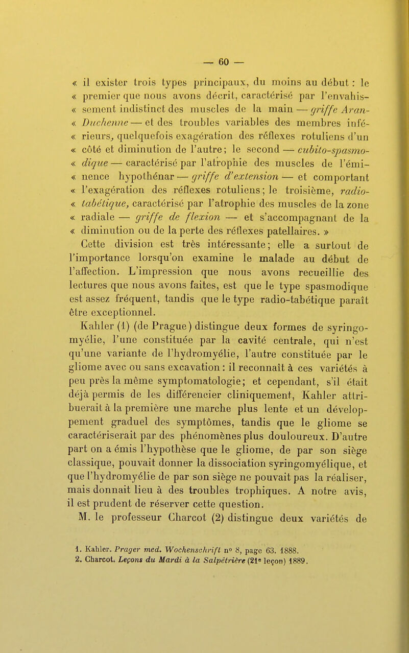 « il exister trois types principaux, du moins au début : le « premier que nous avons décrit, caractérisé par l'envahis- « sèment indistinct des muscles de la main — (J^'iffe Arcm- « Duchenne—et des troubles variables des membres infé- « rieurs^ quelquefois exagération des réflexes rotuliens d'un « côté et diminution de l'autre; le second — cubilo-spasmo- « dique — caractérisé par l'atrophie des muscles de l'émi- « nence hypothénar — griffe d'extension—et comportant « l'exagération des réflexes rotuliens; le troisième, radio- « tabétique, caractérisé par l'atrophie des muscles de la zone « radiale — griffe de flexion — et s'accompagnant de la « diminution ou de la perte des réflexes patellaires. » Cette division est très intéressante; elle a surtout de l'importance lorsqu'on examine le malade au début de l'affection. L'impression que nous avons recueillie des lectures que nous avons faites, est que le type spasmodique est assez fréquent, tandis que le type radio-tabétique paraît être exceptionnel. Kahler (1) (de Prague) distingue deux formes de syringo- myélie, l'une constituée par la cavité centrale, qui n'est qu'une variante de l'hydromyélie, l'autre constituée par le gliome avec ou sans excavation : il reconnaît à ces variétés à peu près la même symptomatologie ; et cependant, s'il était déjà permis de les différencier cliniquement, Kahler attri- buerait à la première une marche plus lente et un dévelop- pement graduel des symptômes, tandis que le gliome se caractériserait par des phénomènes plus douloureux. D'autre part on a émis l'hypothèse que le gliome, de par son siège classique, pouvait donner la dissociation syringomyélique, et que l'hydromyélie de par son siège ne pouvait pas la réaliser, mais donnait lieu à des troubles trophiques. A notre avis, il est prudent de réserver cette question. M. le professeur Charcot (2) distingue deux variétés de 1. Kahler. Prager med. Wochenschrifl n» 8, page 63. 1888. 2. Gharcoti Leçons du Mardi à la Salpêtriêre {21» leçon) 1889.