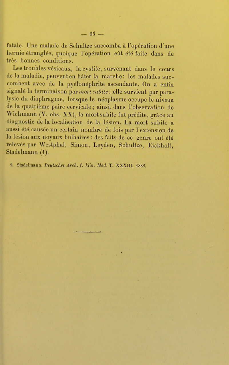 fatale. Une malade de Schultze succomba à l'opération d'une hernie étranglée, quoique l'opération eût été faite dans de très bonnes conditions. Les troubles vésicaux, la cystite, survenant dans le cours de la maladie, peuvent eu hâter la marche: les malades suc- combent avec de la pyélonéphrite ascendante. On a enfin signalé la terminaison ^ax mort subite: elle survient par para- lysie du diaphragme, lorsque le néoplasme occupe le niveau de la quatrième paire cervicale ; ainsi, dans l'observation de Wich mann (V. obs. XX), la mort subite fut prédite, grâce au diagnostic de la localisation de la lésion. La mort subite a aussi été causée un certain nombre de fois par l'extension de la lésion aux noyaux bulbaires : des faits de ce genre ont été relevés par Westphal, Simon, Leyden, Schultze, Eickholt, Stadelmann (1),