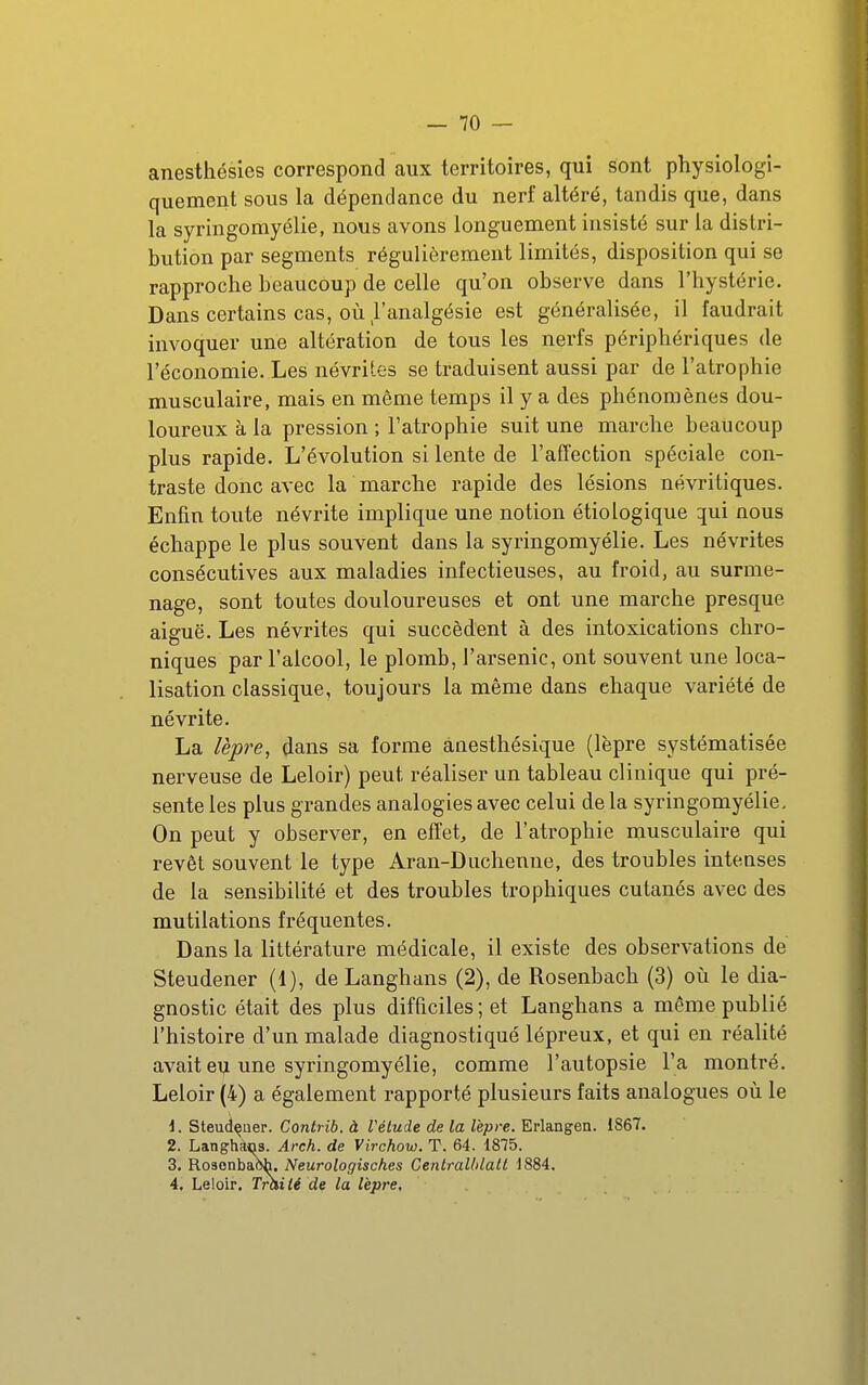 anesthésies correspond aux territoires, qui sont physiologi- quement sous la dépendance du nerf altéré, tandis que, dans la syringomyélie, nous avons longuement insisté sur la distri- bution par segments régulièrement limités, disposition qui se rapproche beaucoup de celle qu'on observe dans l'hystérie. Dans certains cas, où l'analgésie est généralisée, il faudrait invoquer une altération de tous les nerfs périphériques de l'économie. Les névrites se traduisent aussi par de l'atrophie musculaire, mais en même temps il y a des phénomènes dou- loureux à la pression ; l'atrophie suit une marche beaucoup plus rapide. L'évolution si lente de l'affection spéciale con- traste donc avec la marche rapide des lésions névritiques. Enfin toute névrite implique une notion étiologique qui nous échappe le plus souvent dans la syringomyélie. Les névrites consécutives aux maladies infectieuses, au froid, au surme- nage, sont toutes douloureuses et ont une marche presque aiguë. Les névrites qui succèdent à des intoxications chro- niques par l'alcool, le plomb, l'arsenic, ont souvent une loca- lisation classique, toujours la même dans chaque variété de névrite. La lèpre, dans sa forme ànesthésique (lèpre systématisée nerveuse de Leloir) peut réaliser un tableau clinique qui pré- sente les plus grandes analogies avec celui de la syringomyélie. On peut y observer, en effets de l'atrophie musculaire qui revêt souvent le type Aran-Duchenne, des troubles intenses de la sensibilité et des troubles trophiques cutanés avec des mutilations fréquentes. Dans la littérature médicale, il existe des observations de Steudener (1), de Langhans (2), de Rosenbach (3) où le dia- gnostic était des plus difficiles ; et Langhans a même publié l'histoire d'un malade diagnostiqué lépreux, et qui en réalité avait ei^ une syringomyélie, comme l'autopsie l'a montré. Leloir (4) a également rapporté plusieurs faits analogues où le 1. Steudçuer. Contrib. à Vélude de la lèpre. Erlangen. 1867. 2. Langhàos. Arch. de Virchow. T. 64. 1875. 3. Rosonbaoh. Neurologisches Centrallilalt 1884. 4. Leloir. Tràilé de la lèpre.