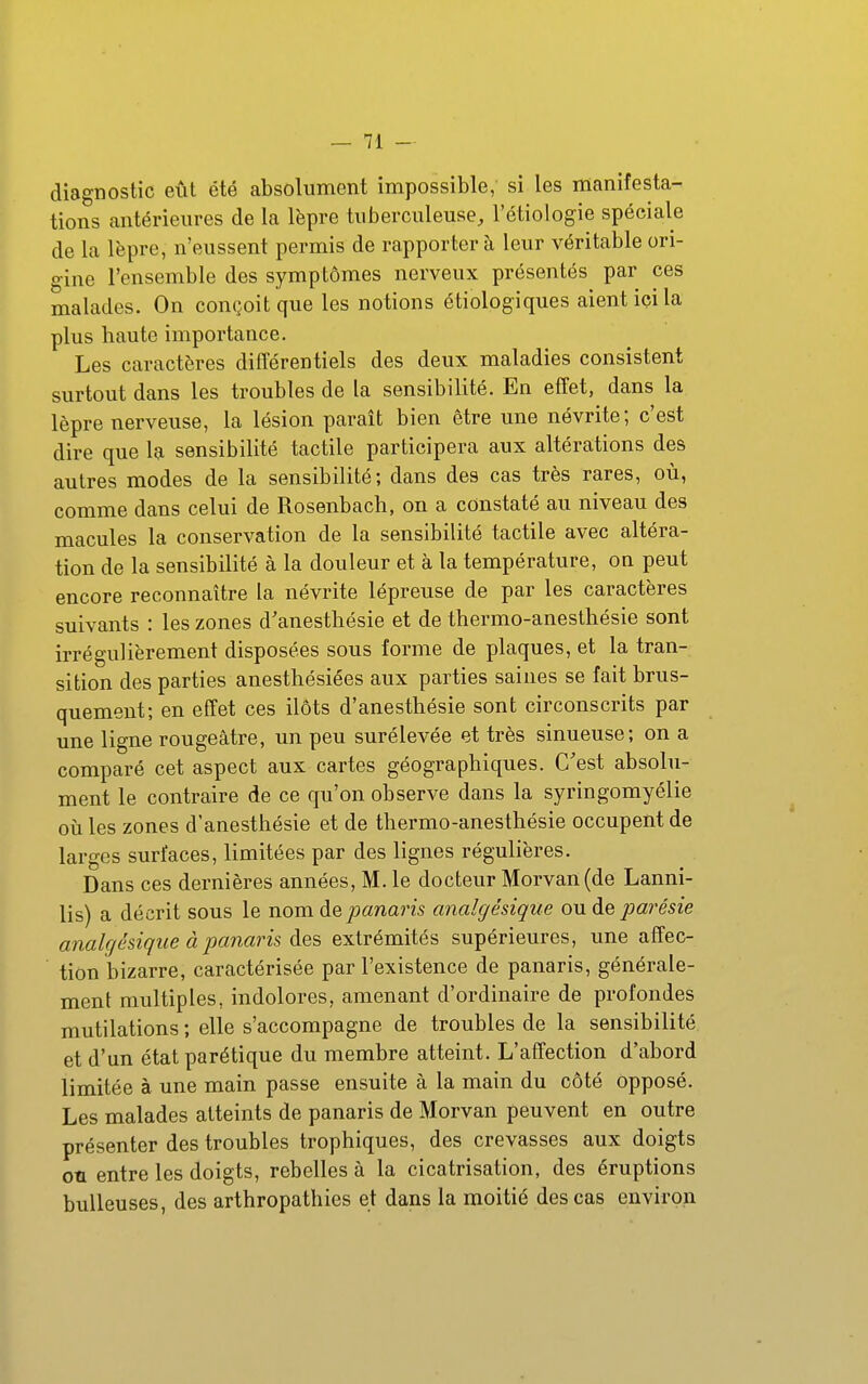 diagnostic eût été absolument impossible, si les manifesta- tions antérieures de la lèpre tuberculeuse, l'étiologie spéciale de la lèpre, n'eussent permis de rapporter à leur véritable ori- gine l'ensemble des symptômes nerveux présentés par ces malades. On conçoit que les notions étiologiques aient ici la plus haute importance. Les caractères différentiels des deux maladies consistent surtout dans les troubles de la sensibilité. En effet, dans la lèpre nerveuse, la lésion paraît bien être une névrite; c'est dire que la sensibilité tactile participera aux altérations des autres modes de la sensibilité; dans des cas très rares, où, comme dans celui de Rosenbach, on a constaté au niveau des macules la conservation de la sensibilité tactile avec altéra- tion de la sensibilité à la douleur et à la température, on peut encore reconnaître la névrite lépreuse de par les caractères suivants : les zones d'anesthésie et de thermo-anesthésie sont irrégulièrement disposées sous forme de plaques, et la tran- sition des parties anesthésiées aux parties saines se fait brus- quement; en effet ces ilôts d'anesthésie sont circonscrits par une ligne rougeâtre, un peu surélevée et très sinueuse; on a comparé cet aspect aux cartes géographiques. C'est absolu- ment le contraire de ce qu'on observe dans la syringomyélie oij les zones d'anesthésie et de thermo-anesthésie occupent de larges surfaces, limitées par des lignes régulières. Dans ces dernières années, M. le docteur Morvan(de Lanni- lis) a décrit sous le nom de panaris analgésique ou de parésie analgésique à panaris des extrémités supérieures, une affec- tion bizarre, caractérisée par l'existence de panaris, générale- ment multiples, indolores, amenant d'ordinaire de profondes mutilations ; elle s'accompagne de troubles de la sensibilité et d'un état parétique du membre atteint. L'affection d'abord limitée à une main passe ensuite à la main du côté opposé. Les malades atteints de panaris de Morvan peuvent en outre présenter des troubles trophiques, des crevasses aux doigts ou entre les doigts, rebelles à la cicatrisation, des éruptions huileuses, des arthropathies et dans la moitié des cas environ