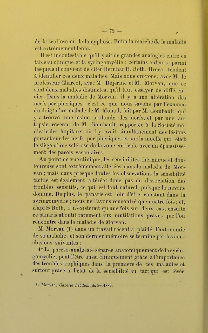 de la scoliose ou de la cyphose. Enfin la marche de la maladie est extrêmement lente. Il est incontestable qu'il y ait de grandes analogies entre ce tableau clinique et la syringomyélie : certains auteurs, parmi lesquels il convient de citer Bernhardt, Roth, Broca, tendent à identifier ces deux maladies. Mais nous croyons, avec M. le professeur Charcot, avec M Déjerine et M. Morvan, que ce sont deux maladies distinctes, qu'il faut essayer de différen- cier. Dans la maladie de Morvan, il y a une altération des nerfs périphériques : c'est ce que nous savons par l'examen du doigt d'un malade de M. Monod^ fait par M. Gombault, qui y a trouvé une lésion profonde des nerfs, et par une au- topsie récente de M. Gombault, rapportée à la Société mé- dicale des hôpitaux, où il y avait simultanément des lésions portant sur les nerfs périphériques et sur la moelle qui était le siège d'une sclérose de la zone corticale avec un épaississe- ment des parois vasculaires. Au point de vue clinique, les sensibilités thermique et dou- loureuse sont extrêmement altérées dans la maladie de Mor- van ; mais dans presque toutes les observations la sensibilité tactile est également altérée : donc pas de dissociation des troubles sensitifs, ce qui est tout naturel, puisque la névrite domine. De plus, le panaris est loin d'être constant dans la syringomyélie ; nous ne l'avons rencontré que quatre fois; et, d'après Rolh, il n'existerait qu'une fois sur deux cas; ensuite ce panaris aboutit rarement aux mutilations graves que l'on rencontre dans la maladie de Morvan. M. Morvan (1) dans un traA^ail récent a plaidé l'autonomie de sa maladie, et son dernier mémoire se termine par les con- clusions suivantes : i° La paréso-analgésie séparée anatomiquement de la syrin- gomyélie, peut l'être aussi cliniquement grâce à l'importance des troubles trophiques dans la première de ces maladies et surtout grâce à l'état de la sensibilité au tact qui est lésée 1. Morvan. Gazette hebdomadaireA889.