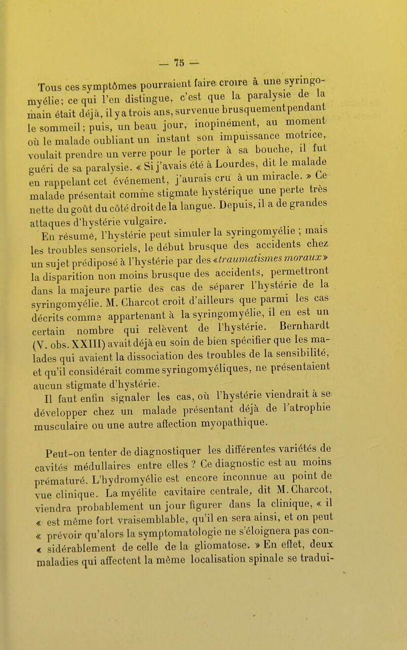 Tous ces symptômes pourraient faire croire à une syringo- myélie; ce qui l'en distingue, c'est que la paralysie de la main était déjà, ilyatrois ans,survenuebrusquementpendan le sommeil ; puis, un beau jour, inopinément, au moment où le malade oubliant un instant son impuissance motrice voulait prendre un verre pour le porter à sa bouche, il tut guéri de sa paralysie. « Si j'avais été à Lourdes, dit le malade en rappelant cet'événement, j'aurais cru à un miracle. » Ce malade présentait comme stigmate hystérique une perte très nette du goût du côté droit de la langue. Depuis, il a de grandes attaques d'hystérie vulgaire. En résumé, l'hystérie peut simuler la syringomyélie ; mais les troubles sensoriels, le début brusque des accidents chez un sujet prédiposé à l'hystérie par d.e^«traumatismesmoraux» la disparition non moins brusque des accidents, permettront dans la majeure partie des cas de séparer l'hystérie de la syringomyélie. M. Charcot croit d'ailleurs que parmi les cas décrits comme appartenant à la syringomyélie, il en est un certain nombre qui relèvent de Fhystérie. Bernhardt (V. obs. XXIII) avait déjà eu soin de bien spécifier que les ma- lades qui avaient la dissociation des troubles de la sensibilité, et qu'il considérait comme syringomyéliques, ne présentaient aucun stigmate d'hystérie. Il faut enfin signaler les cas, où l'hystérie viendrait à se développer chez un malade présentant déjà de l'atrophie musculaire ou une autre afîection myopathique. Peut-on tenter de diagnostiquer les différentes variétés de cavités médullaires entre elles ? Ce diagnostic est au moins prématuré. L'hydromyélie est encore inconnue au point de vue clinique. LamyéUte cavitaire centrale, dit M. Charcot, viendra probablement un jour figurer dans la clinique, « il « est même fort vraisemblable, qu'il en sera ainsi, et on peut « prévoir qu'alors la symptomatologie ne s'éloignera pas con- « sidérablement de celle de la gliomatose. * En eftet, deux maladies qui affectent la môme localisation spinale se tradui-