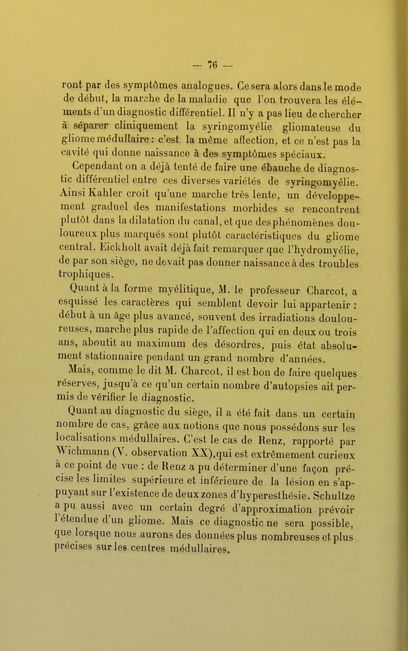 -se- ront par des symptômes analogues. Ce sera alors dans le mode de début, la marche de la maladie que l'on trouvera les élé- ments d'un diagnostic différentiel. Il n'y a pas lieu de chercher à séparer cliniquement la syringomyéHe gliomateuse du gliomemédullaire : c'est la même affection, et ce n'est pas la cavité qui donne naissance à des symptômes spéciaux. Cependant on a déjà tenté de faire une ébauche de diagnos- tic différentiel entre ces diverses variétés de syringomyélie. Ainsi Kahler croit qu'une marche très lente, un développe- ment graduel des manifestations morbides se rencontrent plutôt dans la dilatation du canal, et que des phénomènes dou- loureux plus marqués sont plutôt caractéristiques du gliome central. Eickholt avait déjà fait remarquer que l'hydromyélie, de par son siège, ne devait pas donner naissance à des troubles trophiques. Quant à la forme myélitique, M. le professeur Charcot, a esquissé les caractères qui semblent devoir lui appartenir : début à un âge plus avancé, souvent des irradiations doulou- reuses, marche plus rapide de Taffection qui en deux ou trois ans, aboutit au maximum des désordres, puis état absolu- ment stationnaire pendant un grand nombre d'années. Mais, comme le dit M. Charcot. il est bon de faire quelques réserves, jusqu'à ce qu'un certain nombre d'autopsies ait per- mis de vérifier le diagnostic. Quant au diagnostic du siège, il a été fait dans un certain nombre de cas, grâce aux notions que nous possédons sur les localisations médullaires. C'est le cas de Renz, rapporté par Wichmann (V. observation XX),qui est extrêmement curieux à ce point de vue : de Renz a pu déterminer d'une façon pré- cise les limites supérieure et inférieure de la lésion en s'ap- puyant sur l'existence de deux zones d'hyperesthésie. Schultze a pu aussi avec un certain degré d'approximation prévoir l'étendue d'un gliome. Mais ce diagnostic ne sera possible, que lorsque nous aurons des données plus nombreuses et plus précises sur les centres médullaires.