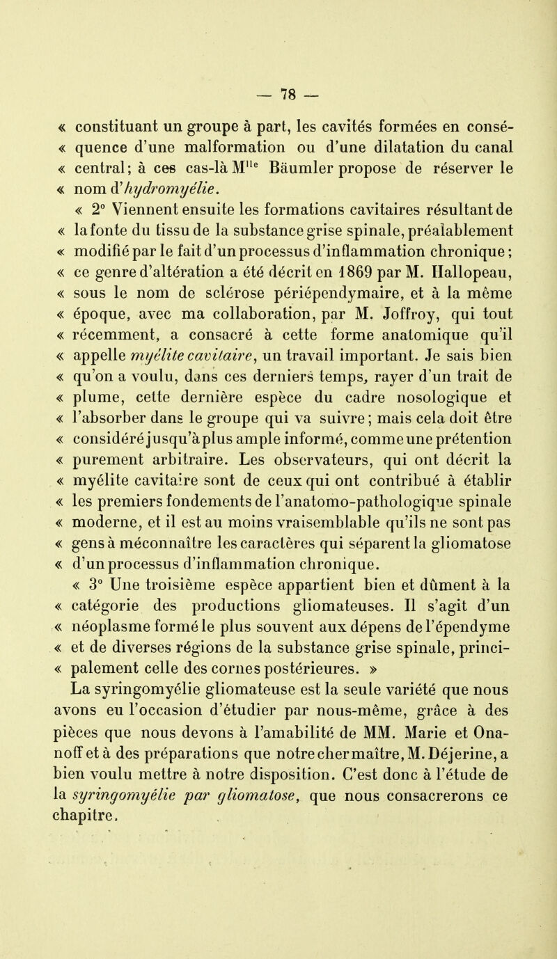 « constituant un groupe à part, les cavités formées en consé- « quence d'une malformation ou d'une dilatation du canal « central; à ces cas-là M^ Bâumler propose de réserver le « nom à'hydromyélie. « 2'' Viennent ensuite les formations cavitaires résultant de « la fonte du tissu de la substance grise spinale, préalablement « modifié par le fait d'un processus d'inflammation chronique ; « ce genre d'altération a été décrit en 1869 par M. Hallopeau, « sous le nom de sclérose périépendymaire, et à la même « époque, avec ma collaboration, par M. Joffroy, qui tout « récemment, a consacré à cette forme analomique qu'il « appelle myélite cavitaire^ un travail important. Je sais bien « qu'on a voulu, dans ces derniers temps^ rayer d'un trait de « plume, cette dernière espèce du cadre nosologique et « l'absorber dans le groupe qui va suivre ; mais cela doit être « considéré jusqu'à plus ample informé, comme une prétention « purement arbitraire. Les observateurs, qui ont décrit la « myélite cavitaire sont de ceux qui ont contribué à établir « les premiers fondements de l'anatomo-pathologique spinale « moderne, et il est au moins vraisemblable qu'ils ne sont pas « gens à méconnaître les caractères qui séparent la gliomatose « d'un processus d'inflammation chronique. « 3° Une troisième espèce appartient bien et dûment à la « catégorie des productions gliomateuses. Il s'agit d'un « néoplasme formé le plus souvent aux dépens de l'épendyme « et de diverses régions de la substance grise spinale, princi- « paiement celle des cornes postérieures. » La syringomyélie gliomateuse est la seule variété que nous avons eu l'occasion d'étudier par nous-même, grâce à des pièces que nous devons à l'amabilité de MM. Marie et Ona- noffetà des préparations que notre cher maître, M. Déjerine, a bien voulu mettre à notre disposition. C'est donc à l'étude de la syringomyélie par gliomatose, que nous consacrerons ce chapitre.