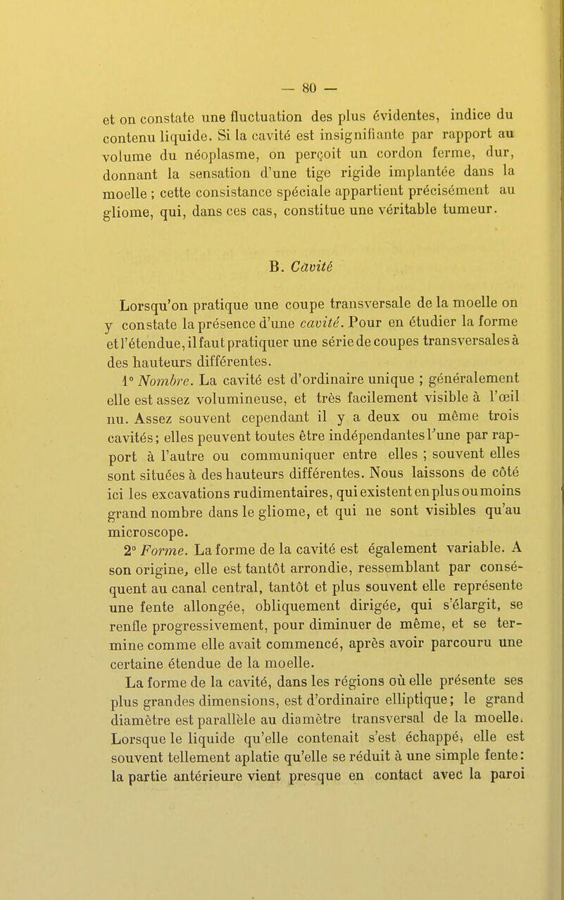 et on constate une fluctuation des plus évidentes, indice du contenu liquide. Si la cavité est insigniiiante par rapport au volume du néoplasme, on perçoit un cordon ferme, dur, donnant la sensation d'une tige rigide implantée dans la moelle ; cette consistance spéciale appartient précisément au gliome, qui, dans ces cas, constitue une véritable tumeur. B. Câvité Lorsqu'on pratique une coupe transversale de la moelle on y constate la présence d'une cavité. Pour en étudier la forme etrétendue,ilfaut pratiquer une série de coupes transversales à des hauteurs différentes. 1° Nombre. La cavité est d'ordinaire unique ; généralement elle est assez volumineuse, et très facilement visible à l'œil nu. Assez souvent cependant il y a deux ou même trois cavités; elles peuvent toutes être indépendantes Tune par rap- port à l'autre ou communiquer entre elles ; souvent elles sont situées à des hauteurs différentes. Nous laissons de côté ici les excavations rudimentaires, qui existent en plus ou moins grand nombre dans le gliome, et qui ne sont visibles qu'au microscope. 2° Forme. La forme de la cavité est également variable. A son origine, elle est tantôt arrondie, ressemblant par consé- quent au canal central, tantôt et plus souvent elle représente une fente allongée, obliquement dirigée, qui s'élargit, se renfle progressivement, pour diminuer de même, et se ter- mine comme elle avait commencé, après avoir parcouru une certaine étendue de la moelle. La forme de la cavité, dans les régions oiî elle présente ses plus grandes dimensions, est d'ordinaire elhptique; le grand diamètre est parallèle au diamètre transversal de la moelle: Lorsque le liquide qu'elle contenait s'est échappé, elle est souvent tellement aplatie qu'elle se réduit à une simple fente : la partie antérieure vient presque en contact avec la paroi