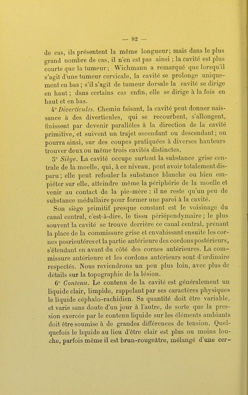 de cas, ils présentent la même longueur; mais dans le plus grand nombre de cas, il n'en est pas ainsi ; la cavité est plus courte que la tumeur; Wichmann a remarqué que lorsqu'il s'agit d'une tumeur cervicale, la cavité se prolonge unique- ment en bas ; s'il s'agit de tumeur dorsale la cavité se dirige en haut ; dans certains cas enfin, elle se dirige à la fois en haut et en bas. 4 Diverticiiles. Chemin faisant, la cavité peut donner nais- sance à des diverticules, qui se recourbent, s'allongent, finissent par devenir parallèles à la direction de la cavité primitive^ et suivent un trajet ascendant ou descendant; on pourra ainsi, sur des coupes pratiquées à diverses hauteurs trouver deux ou même trois cavités distinctes, 5° Siège. La cavité occupe surtout la substance grise cen- trale de la moelle, qui, à ce niveau, peut avoir totalement dis- paru ; elle peut refouler la substance blanche ou bien em- piéter sur elle, atteindre môme la périphérie de la moelle et venir au contact de la pie-mère : il ne reste qu'un peu de substance médullaire pour former une paroi à la cavité. Son siège primitif presque constant est le voisinage du canal central, c'est-à-dire, le tissu périépendymaire ; le plus souvent la cavité se trouve derrière ce canal central, prenant la place de la commissure grise et envahissant ensuite les cor- nes posrieutéreset la partie antérieure des cordons postérieurs^ s'étendant en avant du côté des cornes antérieures. La com- missure antérieure et les cordons antérieurs sont d'ordinaire respectés. Nous reviendrons un peu plus loin, avec plus de détails sur la topographie de la lésion. 6° Contenu. Le contenu de la cavité est généralement un liquide clair, limpide, rappelant par ses caractères physiques le liquide céphalo-rachidien. Sa quantité doit être variable, et varie sans doute d'un jour à l'autre, de sorte que la pres- sion exercée par le contenu liquide sur les éléments ambiants doit être soumise à de grandes différences de tension. Quel- quefois le liquide au lieu d'être clair est plus ou moins lou- che, parfois même il est brun-rougeâtre, mélangé d'ime cer-