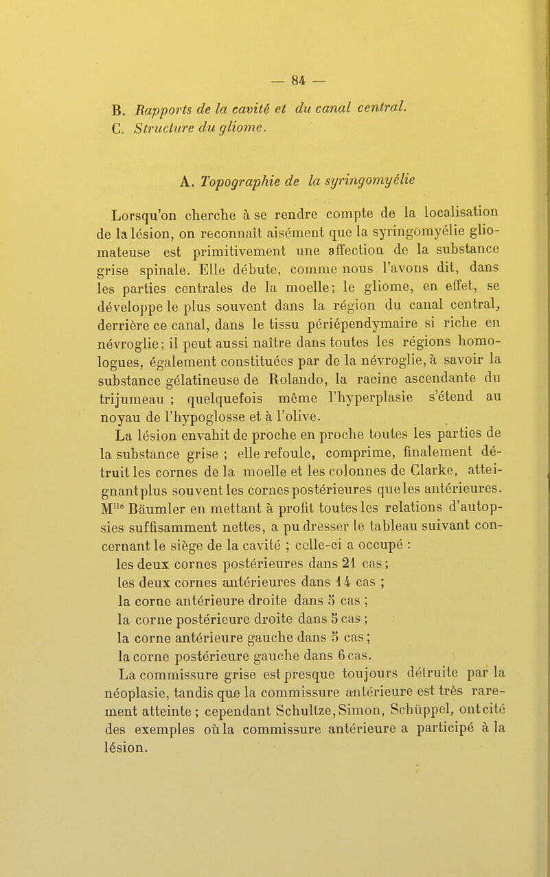 B. Rappoi'ts de la cavité et du canal central. C. Structure du gliome. A. Topographie de la syringomyélie Lorsqu'on cherche à se rendre compte de la localisation de la lésion, on reconnaît aisément que la syringomyélie glio- mateuse est primitivement une affection de la substance grise spinale. Elle débute, comme nous l'avons dit, dans les parties centrales de la moelle; le gliome, en effet, se développe le plus souvent dans la région du canal central, derrière ce canal, dans le tissu périépendymaire si riche en névroglie ; il peut aussi naître dans toutes les régions homo- logues, également constituées par de la névroglie, à savoir la substance gélatineuse de Rolando, la racine ascendante du trijumeau ; quelquefois même l'hyperplasie s'étend au noyau de l'hypoglosse et à l'olive. La lésion envahit de proche en proche toutes les parties de la substance grise ; elle refoule, comprime, finalement dé- truit les cornes de la moelle et les colonnes de Clarke, attei- gnantplus souvent les cornes postérieures que les antérieures. M Bâumler en mettant à profit toutes les relations d'autop- sies suffisamment nettes, a pu dresser le tableau suivant con- cernant le siège de la cavité ; colle-ci a occupé : les deux cornes postérieures dans 21 cas ; les deux cornes antérieures dans 14 cas ; la corne antérieure droite dans 5 cas ; la corne postérieure droite dans 5 cas ; la corne antérieure gauche dans o cas ; la corne postérieure gauche dans 6 cas. La commissure grise est presque toujours détruite parla néoplasie, tandis que la commissure antérieure est très rare- ment atteinte; cependant Schullze,Simon, Scbûppel, ontcité des exemples oti la commissure antéi'ieure a participé à la lésion.