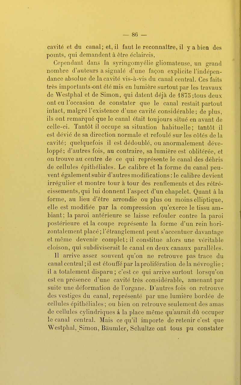 cavité et du canal; et, il faut le reconnaître, il y a bien des points, qui demandent à être éclaircis. Cependant dans la syringomyélie gliomateuse, un grand nombre d'auteurs a signalé d'une façon explicite l'indépen- dance absolue de la cavité vis-à-vis du canal central. Ces faits très importants ont été mis en lumière surtout par les travaux de Westphal et de Simon, qui datent déjà de 1873 ;tous deux ont eu l'occasion de constater que le canal restait partout intact, malgré l'existence d'une cavité considérable; de plus, ils ont remarqué que le canal était toujours situé en avant de celle-ci. Tantôt il occupe sa situation habituelle ; tantôt il est dévié de sa direction normale et refoulé sur les côtés de la cavité; quelquefois il est dédoublé, ou anormalement déve- loppé; d'autres fois, au contraire, sa lumière est oblitérée, et on trouve au centre de ce qui représente le canal des débris de cellules épitliéliales. Le calibre et la forme du canal peu- vent également subir d'autres modifications: le calibre devient irrégulier et montre tour à tour des renflements et des rétré- cissements, qui lui donnent l'aspect d'un chapelet. Quant à la forme, au lieu d'être arrondie ou plus ou moins elliptique, elle est modifiée par la compression qu'exerce le tissu am- biant ; la paroi antérieure se laisse refouler contre la paroi postérieure et la coupe représente la forme d'un rein hori- zontalement placé; l'étranglement peut s'accentuer davantage et môme devenir complet ; il constitue alors une véritable cloison, qui subdiviserait le canal en deux canaux parallèles. Il arrive assez souvent qu'on ne retrouve pas trace du canal central; il est étouffé par la prolifération delà névroglie ; il a totalement disparu ; c'est ce qui arrive surtout lorsqu'on est en présence d'une cavité très considérable, amenant par suite une déformation de l'organe. D'autres fois on retrouve des vestiges du canal, représenté par une lumière bordée de cellules épithéliales ; ou bien on retrouve seulement des amas de cellules cylindriques à la place môme qu'aurait dû occuper le canal central. Mais ce qu'il importe de retenir c'est que Westphal, Simon, Bâumler, Schultze ont tous pu constater