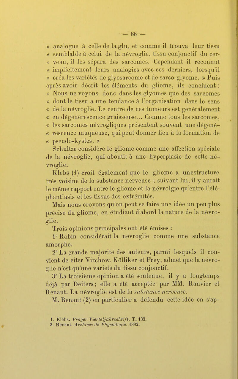 « analogue à celle de la g-lu, et comme il trouva leur tissu « semblable à celui de la névroglie, tissu conjonctif du cer- « veau, il les sépara des sarcomes. Cependant il reconnut « implicitement leurs analogies avec ces derniers, lorsqu'il « créa les variétés de glyosarcome et de sarco-glyome. » Puis après avoir décrit les éléments du gliome, ils concluent : « Nous ne voyons donc dans les glyomes que des sarcomes « dont le tissu a une tendance à l'organisation dans le sens « de la névroglie. Le centre de ces tumeurs est généralement « en dégénérescence graisseuse... Comme tous les sarcomes, « les sarcomes névrogliques présentent souvent une dégéné- « rescence muqueuse, qui peut donner lieu à la formation de « pseudo-kystes. » Schultze considère le gliome comme une affection spéciale de la névroglie, qui aboutit à une liyperplasie de cette né- vroglie. Klebs (d) croit également que le gliome a uneslructure très voisine de la substance nerveuse ; suivant lui, il y aurait le même rapport entre le gliome oÀ la névrolgie qu'entre l'élé- phantiasis et les tissus des extrémités. Mais nous croyons qu'on peut se faire une idée un peu plus précise du gliome, en étudiant d'abord la nature de la névro- glie. Trois opinions principales ont été émises : 1° Robin considérait la névroglie comme une substance amorphe. 2° La grande majorité des auteurs, parmi lesquels il con- vient de citer Virchow, Kôlliker et Frey, admet que la névro- glie n'est qu'une variété du tissu conjonctif. 3° La troisième opinion a été soutenue, il y a longtemps déjà par Deiters; elle a été acceptée par MM. Ranvier et Renaut. La névroglie est de la substance nerveuse. M. Renaut (2) en particulier a défendu cette idée en s'ap- 1. Klebs. Prager Vierteljahrsckrift. T. 133. 2. Renaut. Archives de Physiologie, 1882.