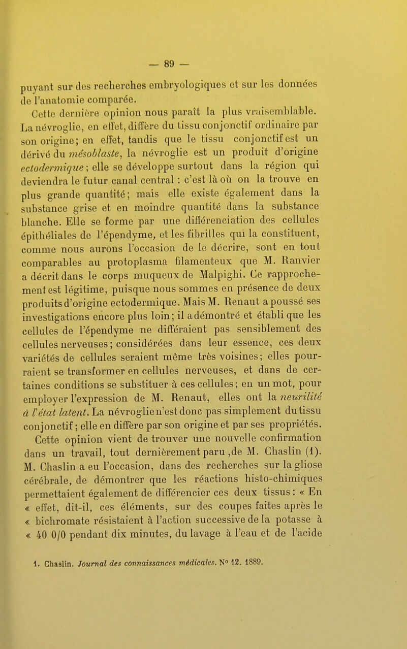 puyant sur des recherches embryologiques et sur les données de l'anatomie comparée. Cette dernière opinion nous paraît la plus vraisemblable. Lanévroglie, en effet, diffère du tissu conjonctif ordinaire par son origine ; en effet, tandis que le tissu conjonctif est un dérivé du mésoblaste, la névroglie est un produit d'origine ectodermiqiie ; elle se développe surtout dans la région qui deviendra le futur canal central : c'est là où on la trouve en plus grande quantité; mais elle existe également dans la substance grise et en moindre quantité dans la substance blanche. Elle se forme par une diflérenciation des cellules épithéliales de l'épendyme, et les fibrilles qui la constituent, comme nous aurons l'occasion de le décrire, sont en tout comparables au protoplasma filamenteux que M. Ranvier a décrit dans le corps muqueux de Malpighi. Ce rapproche- ment est légitime, puisque nous sommes en présence de deux produits d'origine ectodermique. Mais M. Renaut a poussé ses investigations encore plus loin; il a démontré et établi que les cellules de l'épendyme ne différaient pas sensiblement des cellules nerveuses ; considérées dans leur essence, ces deux variétés de cellules seraient même très voisines ; elles pour- raient se transformer en cellules nerveuses, et dans de cer- taines conditions se substituer à ces cellules ; en un mot, pour employer l'expression de M. Renaut, elles ont la neurilité à ïétat latent. La névroglie n'est donc pas simplement du tissu conjonctif ; elle en diffère par son origine et par ses propriétés. Cette opinion vient de trouver une nouvelle confirmation dans un travail, tout dernièrement paru ,de M. Chaslin (1). M. Chaslin a eu l'occasion, dans des recherches surlagliose cérébrale, de démontrer que les réactions histo-chimiques permettaient également de différencier ces deux tissus : « En « effet, dit-il, ces éléments, sur des coupes faites après le « bichromate résistaient à l'action successive de la potasse à « 40 0/0 pendant dix minutes, du lavage à l'eau et de l'acide \. Chaslin. Journal des connaissances médicales. N» 12. 1889.