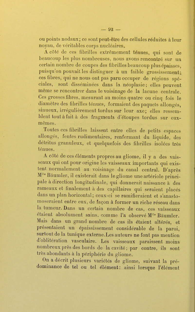 ou points nodaux; ce sont peut-être des cellules réduites à leur noyau, de véritables corps nucléaires. A côté de ces fibrilles extrêmement ténues, qui sont de beaucoup les plus nombreuses, nous avons rencontré sur un certain nombre de coupes des fibrilles beaucoup plus épaisses, puisqu'on pouvait les distinguer à un faible grossissement; ces fibres, qui ne nous ont pas paru occuper de régions spé- ciales, sont disséminées dans la néoplasie; elles peuvent même se rencontrer dans le voisinage de la lacune centrale. Ces grosses fibres, mesurant au moins quatre ou cinq fois le diamètre des fibrilles ténues, formaient des paquets allongés, sinueux, irrégulièrement tordus sur leur axe; elles ressem- blent tout à fait à des fragments d'étoupes tordus sur eux- mêmes. Toutes ces fibrilles laissent entre elles de petits espaces allongés, fentes rudimentaires, renfermant du liquide, des détritus granuleux, et quelquefois des fibrilles isolées très ténues. A côté de ces éléments propres au gliome, il y a des vais- seaux qui ont pour origine les vaisseaux importants qui exis- tent normalement au voisinage du canal central. D'après M Baumler, il existerait dans le gliome une artériole princi- pale à direction longitudinale, qui donnerait naissance à des rameaux et finalement à des capillaires qui seraient placés dans un plan horizontal ; ceux-ci se ramifieraient et s'anasto- moseraient entre eux, de façon à former un riche réseau dans la tumeur. Dans un certain nombre de cas, ces vaisseaux étaient absolument sains, com-me l'a observé M Baumler. Mais dans un grand nombre de cas ils étaient altérés, et présentaient un épaississement considérable de la paroi, surtout de la tunique externe.Les auteurs ne font pas mention d'oblitération vasculaire. Les vaisseaux paraissent moins nombreux près des bords de la cavité ; par contre, ils sont très abondants à la périphérie du gliome. On a décrit plusieurs variétés de gliome, suivant la pré- dominance de tel ou tel élément: ainsi lorsque l'élément