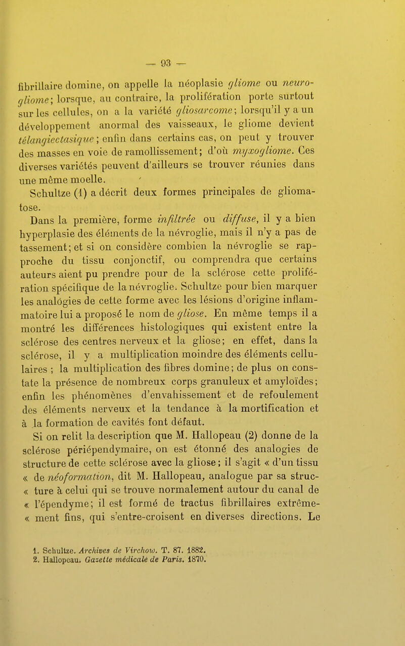 fibrillaire domine, on appelle la néoplasie rjliome ou neuro- gliome; lorsque, au contraire, la prolifération porte surtout sur les cellules, on a la variété gliosarcome; lorsqu'il y a un développement anormal des vaisseaux, le gliome devient télangiectasique ; enfin dans certains cas, on peut y trouver des masses en voie de ramollissement; d'où myxogliome. Ces diverses variétés peuvent d'ailleurs se trouver réunies dans une même moelle. Schultze (1) a décrit deux formes principales de glioma- tose. Dans la première, forme infiltrée ou diffuse, il y a bien liyperplasie des éléments de la névroglie, mais il n'y a pas de tassement ; et si on considère combien la névroglie se rap- proche du tissu conjonctif, ou comprendra que certains auteurs aient pu prendre pour de la sclérose cette prolifé- ration spécifique de la névroglie. Schultze pour bien marquer les analogies de cette forme avec les lésions d'origine inflam- matoire lui a proposé le nom de gliose. En même temps il a montré les différences histologiques qui existent entre la sclérose des centres nerveux et la gliose; en effet, dans la sclérose, il y a multiplication moindre des éléments cellu- laires ; la multiplication des fibres domine ; de plus on cons- tate la présence de nombreux corps granuleux et amyloïdes; enfin les phénomènes d'envahissement et de refoulement des éléments nerveux et la tendance à la mortification et à la formation de cavités font défaut. Si on relit la description que M. Hallopeau (2) donne de la sclérose périépendymaire, on est étonné des analogies de structure de cette sclérose avec la gliose ; il s'agit « d'un tissu « de néoformalion^ dit M. Hallopeau^ analogue par sa struc- « ture à celui qui se trouve normalement autour du canal de « l'épendyme; il est formé de tractus fibrillaires extrême- « ment fins, qui s'entre-croisent en diverses directions. Le 1. Schultze. Archives de Virchow. T. 87. 1882. 2. Hallopcaui Gaselle médicalé de Paris. 1870.