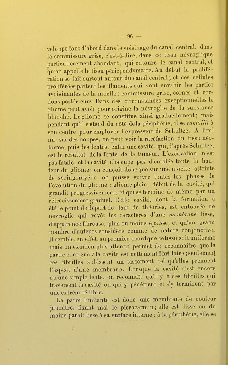 veloppe tout d'abord dans le voisinage du canal central, dans la commissure grise, c'est-à-dire, dans ce tissu névroglique particulièrement abondant, qui entoure le canal central, et qu'on appelle le tissu périépendymaire. Au début la prolifé- ration se fait surtout autour du canal central ; et des cellules proliférées partent les iilaments qui vont envahir les parties avoisinantes de la moelle : commissure grise, cornes et cbr- dons postérieurs. Dans des circonstances exceptionnelles le gliome peut avoir pour origine la névroglie de la substance blanche. Le gliome se constitue ainsi graduellement; mais pendant qu'il s'étend du côté delà périphérie, il se ramollit à son centre, pour employer l'expression de Schultze. A l'œil nu, sur des coupes, on peut voir la raréfaction du tissu néo- formé, puis des fentes, enfin une cavité, qui,d'après Schultze, est le résultat de la fonte de la tumeur. L'excavation n'est pas fatale, et la cavité n'occupe pas d'emblée toute la hau- teur du gliome; on conçoit donc que sur une moelle atteinte de syringomyélie, on puisse suivre toutes les phases de l'évolution du gliome : gliome plein, début de la cavité, qui grandit progressivement, et qui se termine de même par un rétrécissement graduel. Cette cavité, dont la formation a été le point de départ de tant de théories, est entourée de névroglie, qui revêt les caractères d'une membrane lisse, d'apparence fibreuse, plus ou moins épaisse, et qu'un grand nombre d'auteurs considère comme de nature conjonctive. Il semble, en effet, au premier abord que ce tissu soit uniforme mais un examen plus attentif permet de reconnaître que la partie contiguë à la cavité est nettement fibrillaire ; seulement ces fibrilles subissent un tassement tel qu'elles prennent l'aspect d'une membrane. Lorsque la cavité n'est encore qu'une simple fente, on reconnaît qu'il y a des fibrilles qui traversent la cavité ou qui y pénètrent et s'y terminent par une extrémité libre. La paroi limitante est donc une membrane de couleur jaunâtre, fixant mal le picrocarmin; elle est lisse ou du moins paraît lisse à sa surface interne ; à la périphérie, elle se «
