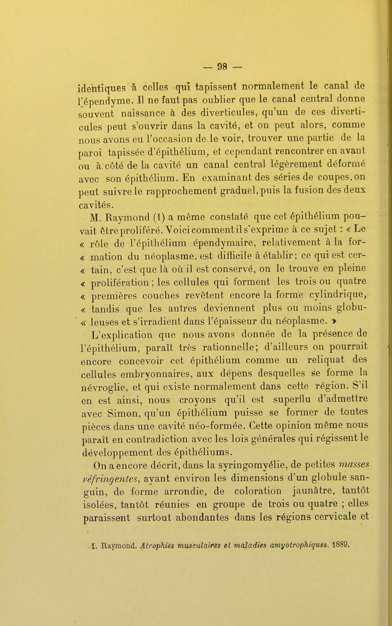 identiques à celles qui tapissent normalement le canal de l'épendyme. Il ne faut pas oublier que le canal central donne souvent naissance à des diverticules, qu'un de ces diverti- cules peut s'ouvrir dans la cavité, et on peut alors, comme nous avons eu l'occasion de. le voir, trouver une partie de la paroi tapissée d'épithélium^ et cependant rencontrer en avant ou à côté d-e la cavité un canal central légèrement déformé avec son épithélium. En examinant des séries de coupes,on peut suivre le rapprochement graduel, puis la fusion des deux cavités. M. Raymond (1) a même constaté que cet épithélium pou- vait ê tre proliféré. Voici comment il s'exprime à ce su jet : « Le « rôle de l'épithélium épendymaire, relativement à la for- « mation du néoplasme, est difficile à établir; ce qui est cer- « tain, c'est que là où il est conservé, on le trouve en pleine < prolifération ; les cellules qui forment les trois ou quatre « premières couches revêtent encore la forme cylindrique, « tandis que les autres deviennent plus ou moins globu- « leuses et s'irradient dans l'épaisseur du néoplasme. » L'explication que nous avons donnée de la présence de l'épithélium, paraît très rationnelle; d'ailleurs on pourrait encore concevoir cet épithélium comme un reliquat des cellules embryonnaires, aux dépens desquelles àe forme la névroglie, et qui existe normalement dans cette région. S'il en est ainsi, nous croyons qu'il est superflu d'admettre avec Simon, qu'un épithélium puisse se former de toutes pièces dans une cavité néo-formée. Cette opinion même nous parait en contradiction avec les lois générales qui régissent le développement des épithéliums. On a encore décrit, dans la syringomyélie, de petites iiiasses réfringentes, ayant environ les dimensions d'un globule san- guin, de forme arrondie, de coloration jaunâtre, tantôt isolées, tantôt réunies en groupe de trois ou quatre ; elles paraissent surtout abondantes dans les régions cervicale et . 1. Raymond. Atrophies mîisculaîfês et maladies amyotrophiques. 1889.