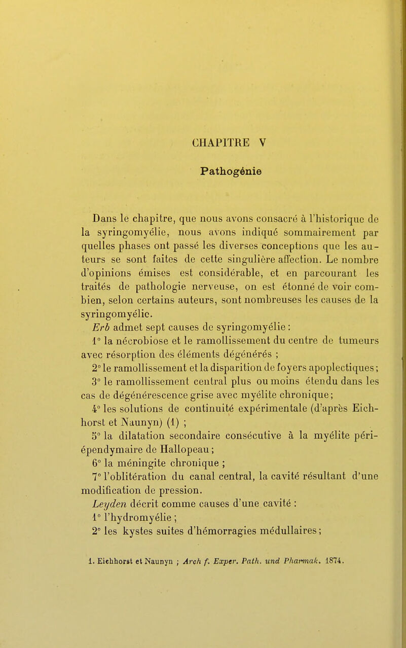 Pathogénie Dans le chapitre, que nous avons consacré à l'historique de la syringomyélie, nous avons indiqué sommairement par quelles phases ont passé les diverses conceptions que les au- teurs se sont faites de cette singulière affection. Le nombre d'opinions émises est considérable, et en parcourant les traités de pathologie nerveuse, on est étonné de voir com- bien, selon certains auteurs, sont nombreuses les causes de la syringomyélie. Erb admet sept causes de syringomyélie : 1° la nécrobiose et le ramollissement du centre de tumeurs avec résorption des éléments dégénérés ; 2° le ramollissement et la disparition de foyers apoplectiques ; 3° le ramollissement central plus ou moins étendu dans les cas de dégénérescence grise avec myélite chronique ; 4° les solutions de continuité expérimentale (d'après Eich- horst et Naunyn) (1) ; 5° la dilatation secondaire consécutive à la myélite péri- épendymaire de Hallopeau ; 6° la méningite chronique ; 7° l'oblitération du canal central, la cavité résultant d'une modification de pression. Leyden décrit comme causes d'une cavité : 1 l'hydromyélie ; 2° les kystes suites d'hémorragies médullaires ; 1. Eichhorst et Naunyn ; Aroh f. Exper. Path. und Pharmak. 1874.